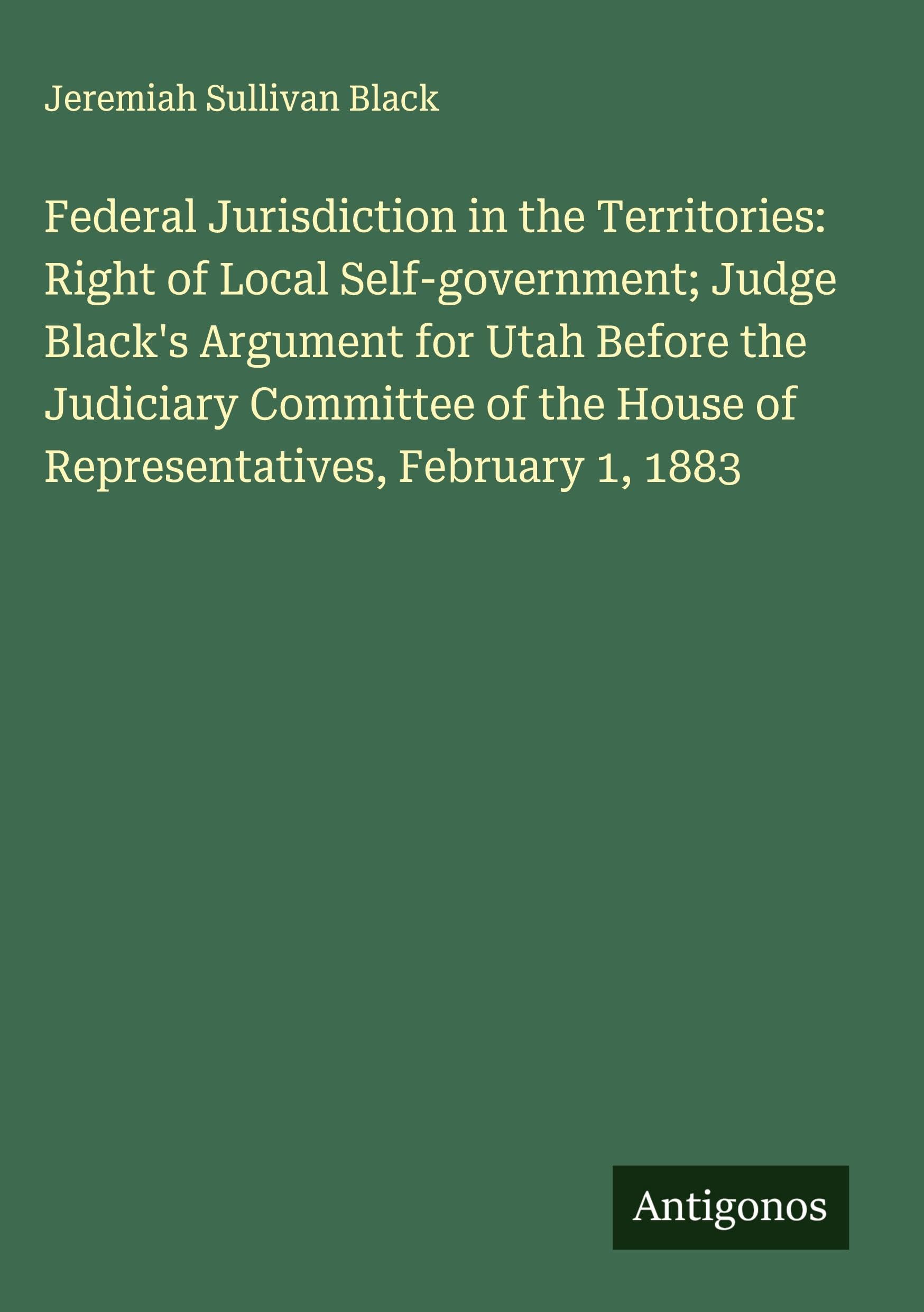Federal Jurisdiction in the Territories: Right of Local Self-government; Judge Black's Argument for Utah Before the Judiciary Committee of the House of Representatives, February 1, 1883 Classics