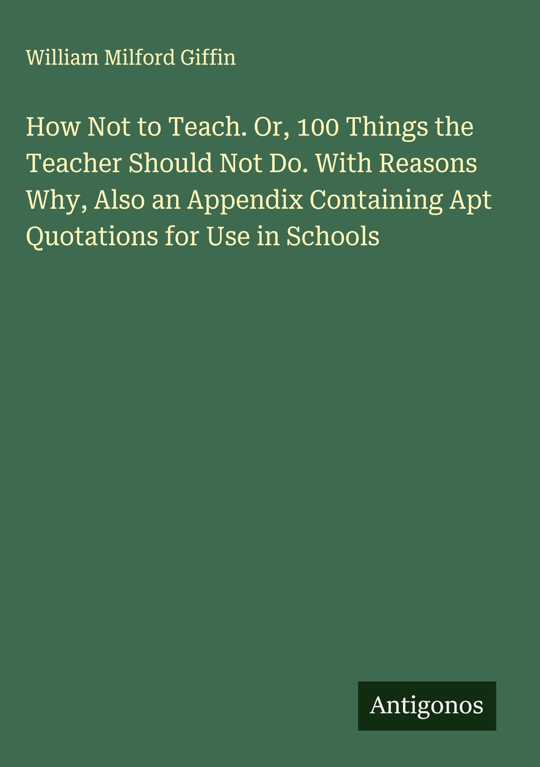 How Not to Teach. Or, 100 Things the Teacher Should Not Do. With Reasons Why, Also an Appendix Containing Apt Quotations for Use in Schools Classics