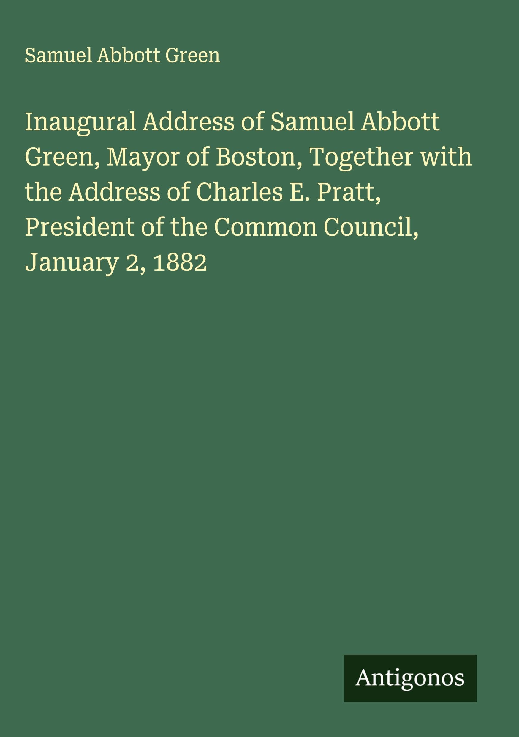 Inaugural Address of Samuel Abbott Green, Mayor of Boston, Together with the Address of Charles E. Pratt, President of the Common Council, January 2, 1882 Classics