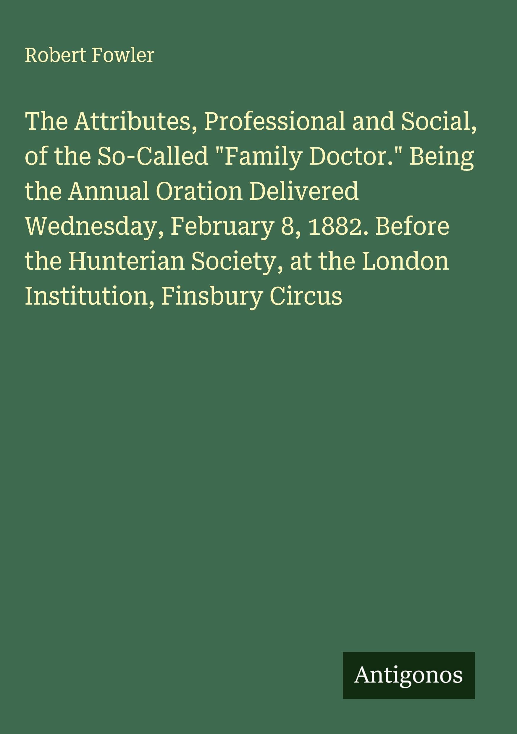 The Attributes, Professional and Social, of the So-Called "Family Doctor." Being the Annual Oration Delivered Wednesday, February 8, 1882. Before the Hunterian Society, at the London Institution, Finsbury Circus Classics