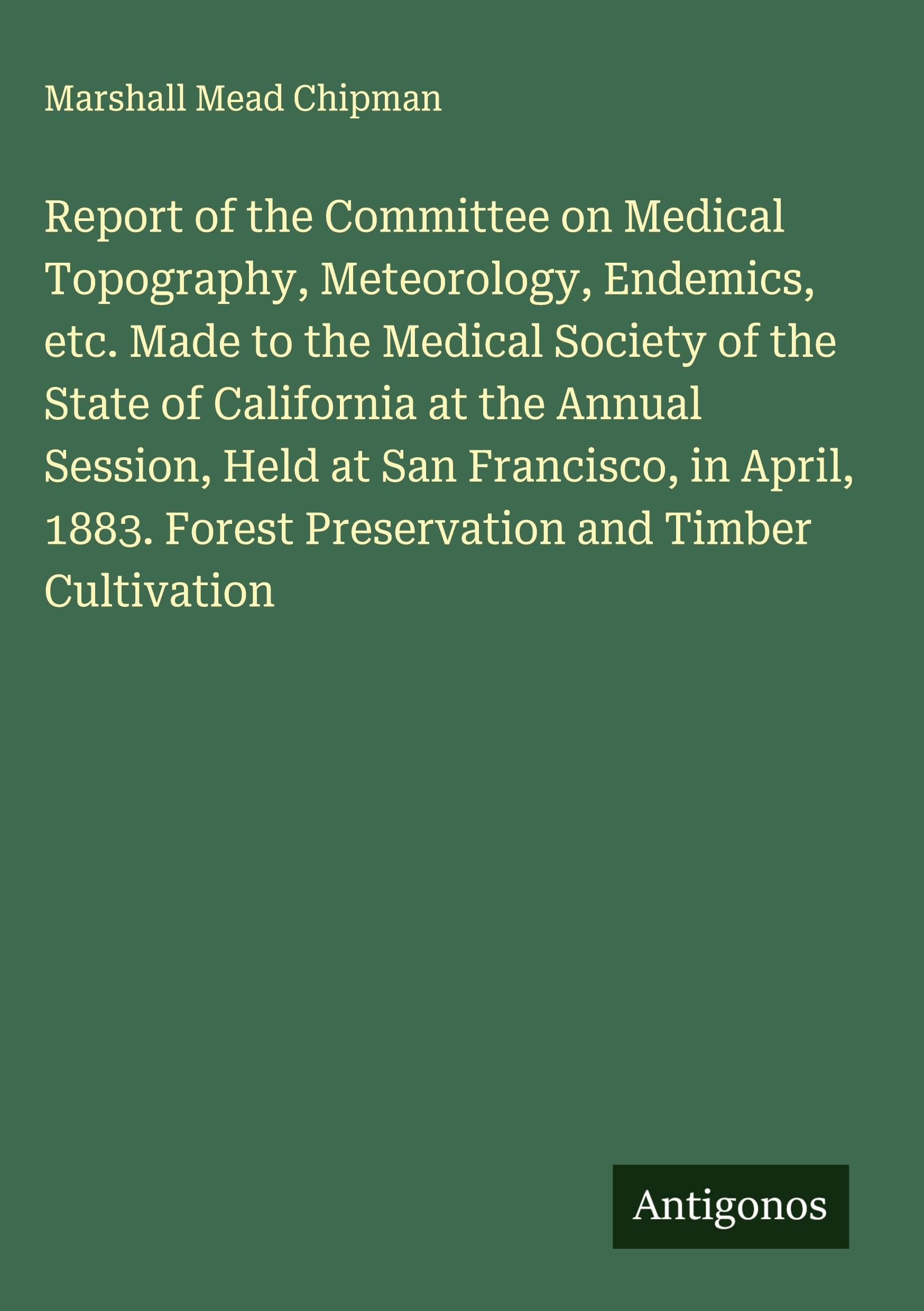 Report of the Committee on Medical Topography, Meteorology, Endemics, etc. Made to the Medical Society of the State of California at the Annual Session, Held at San Francisco, in April, 1883. Forest Preservation and Timber Cultivation Classics