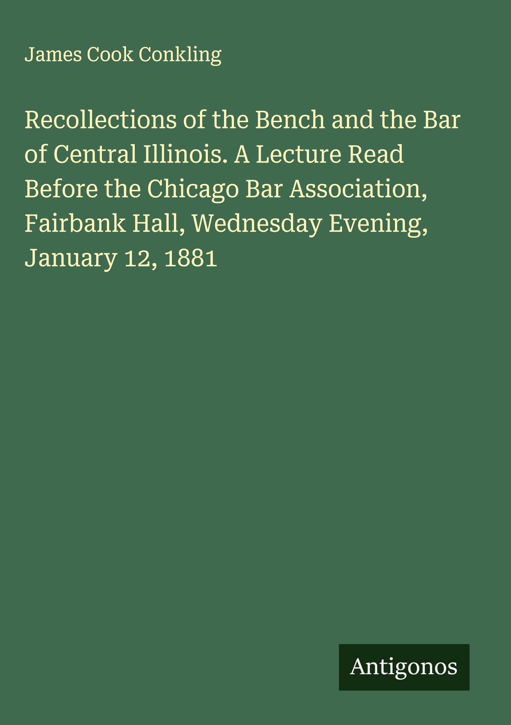 Recollections of the Bench and the Bar of Central Illinois. A Lecture Read Before the Chicago Bar Association, Fairbank Hall, Wednesday Evening, January 12, 1881 Classics