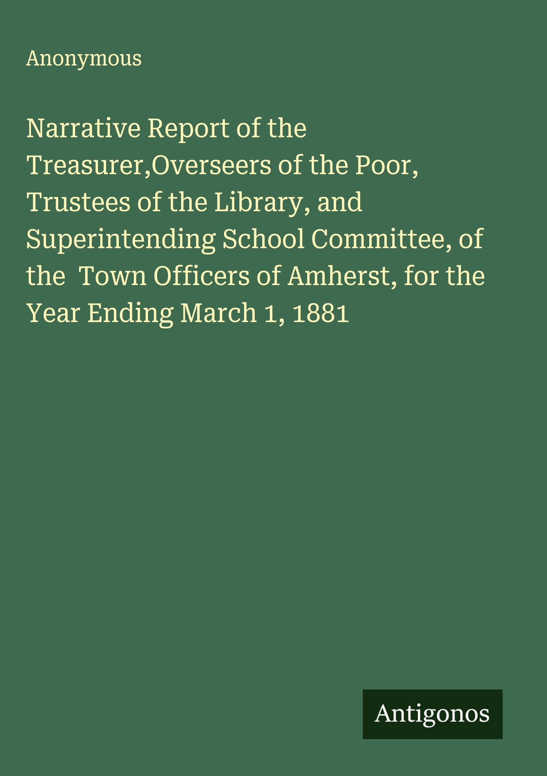 Narrative Report of the Treasurer,Overseers of the Poor, Trustees of the Library, and Superintending School Committee, of the  Town Officers of Amherst, for the Year Ending March 1, 1881 Classics