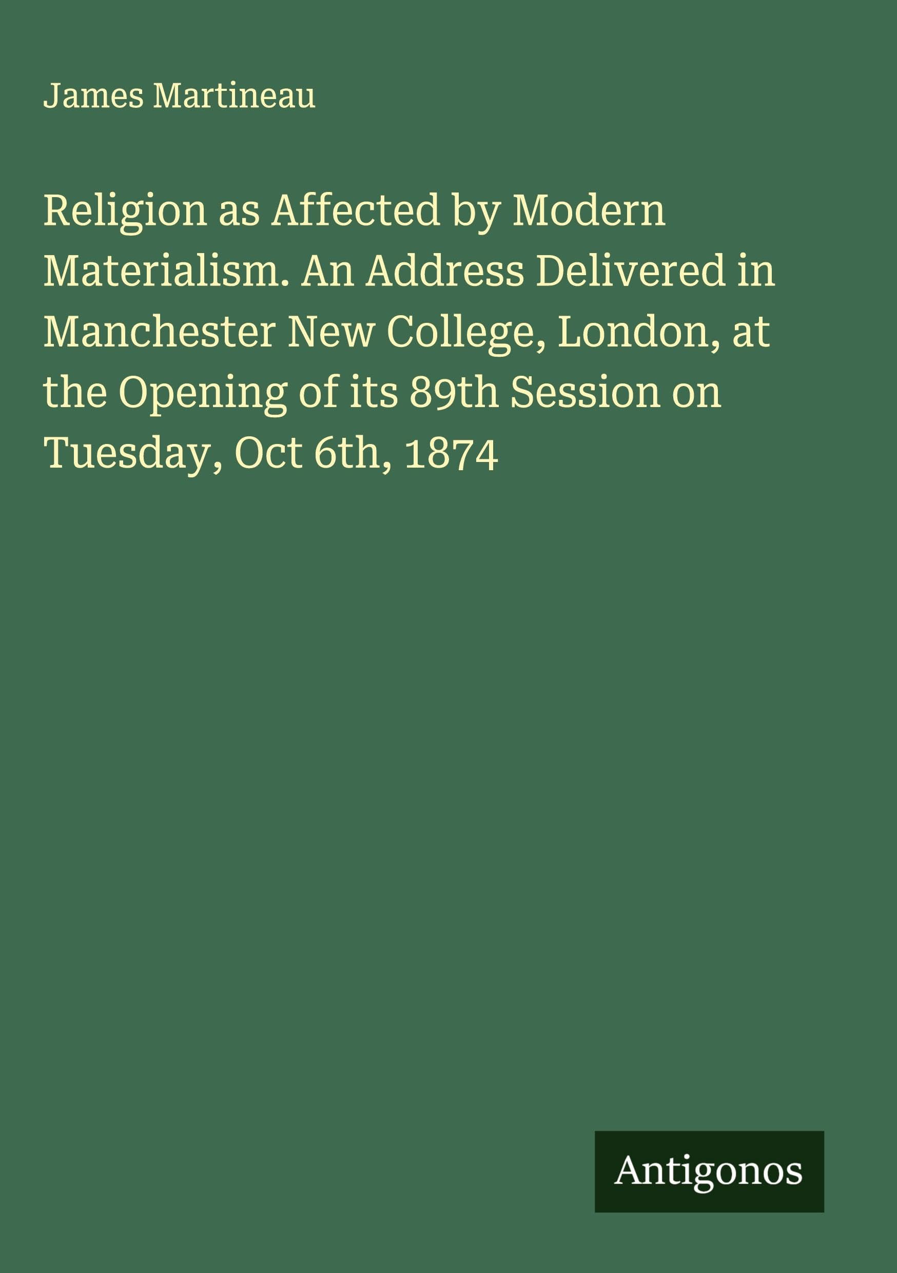 Religion as Affected by Modern Materialism. An Address Delivered in Manchester New College, London, at the Opening of its 89th Session on Tuesday, Oct 6th, 1874 Classics