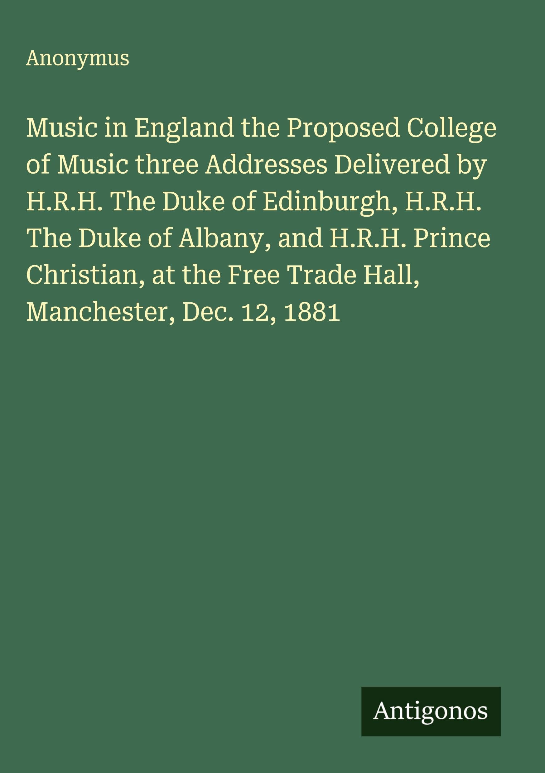 Music in England the Proposed College of Music three Addresses Delivered by H.R.H. The Duke of Edinburgh, H.R.H. The Duke of Albany, and H.R.H. Prince Christian, at the Free Trade Hall, Manchester, Dec. 12, 1881 Classics