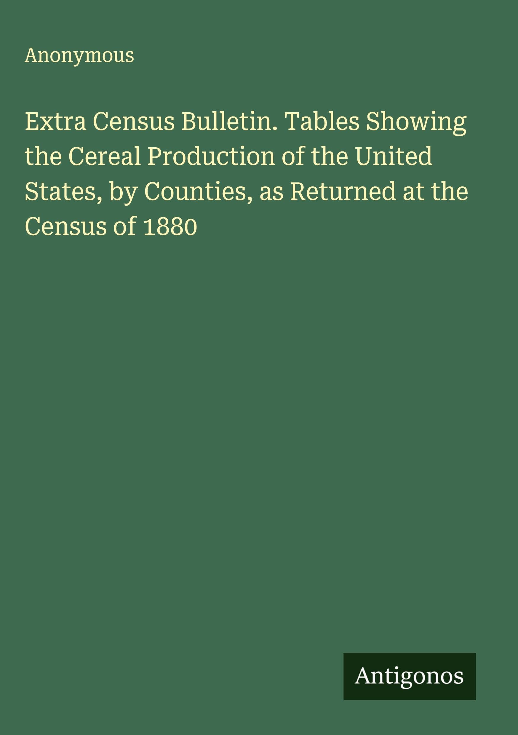 Extra Census Bulletin. Tables Showing the Cereal Production of the United States, by Counties, as Returned at the Census of 1880 Classics