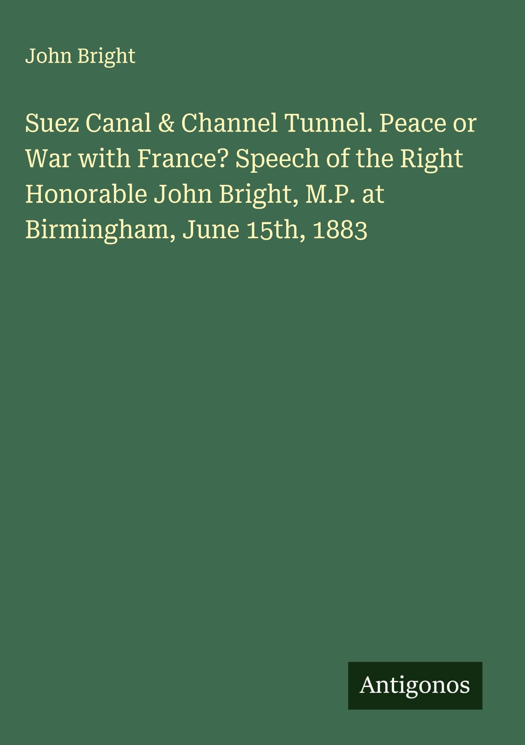 Suez Canal & Channel Tunnel. Peace or War with France? Speech of the Right Honorable John Bright, M.P. at Birmingham, June 15th, 1883 Classics