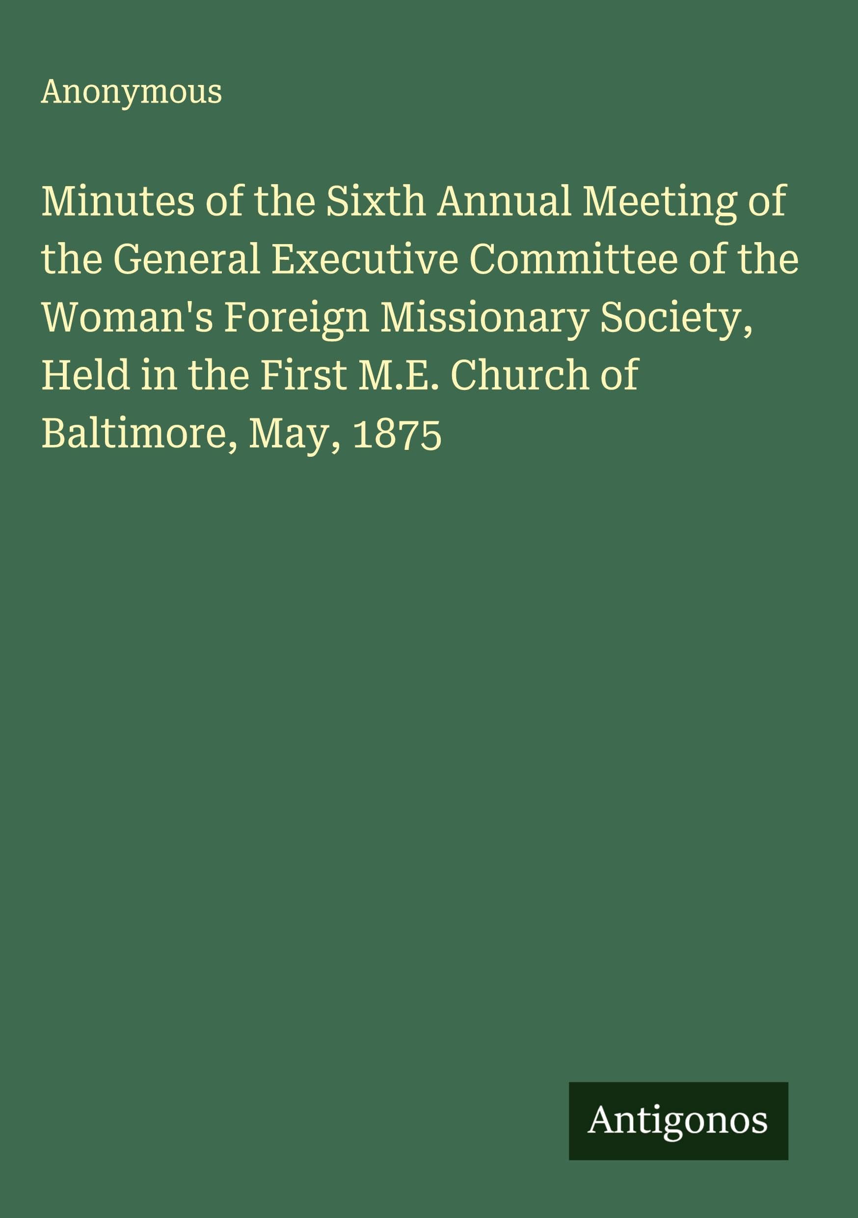 Minutes of the Sixth Annual Meeting of the General Executive Committee of the Woman's Foreign Missionary Society, Held in the First M.E. Church of Baltimore, May, 1875 Classics