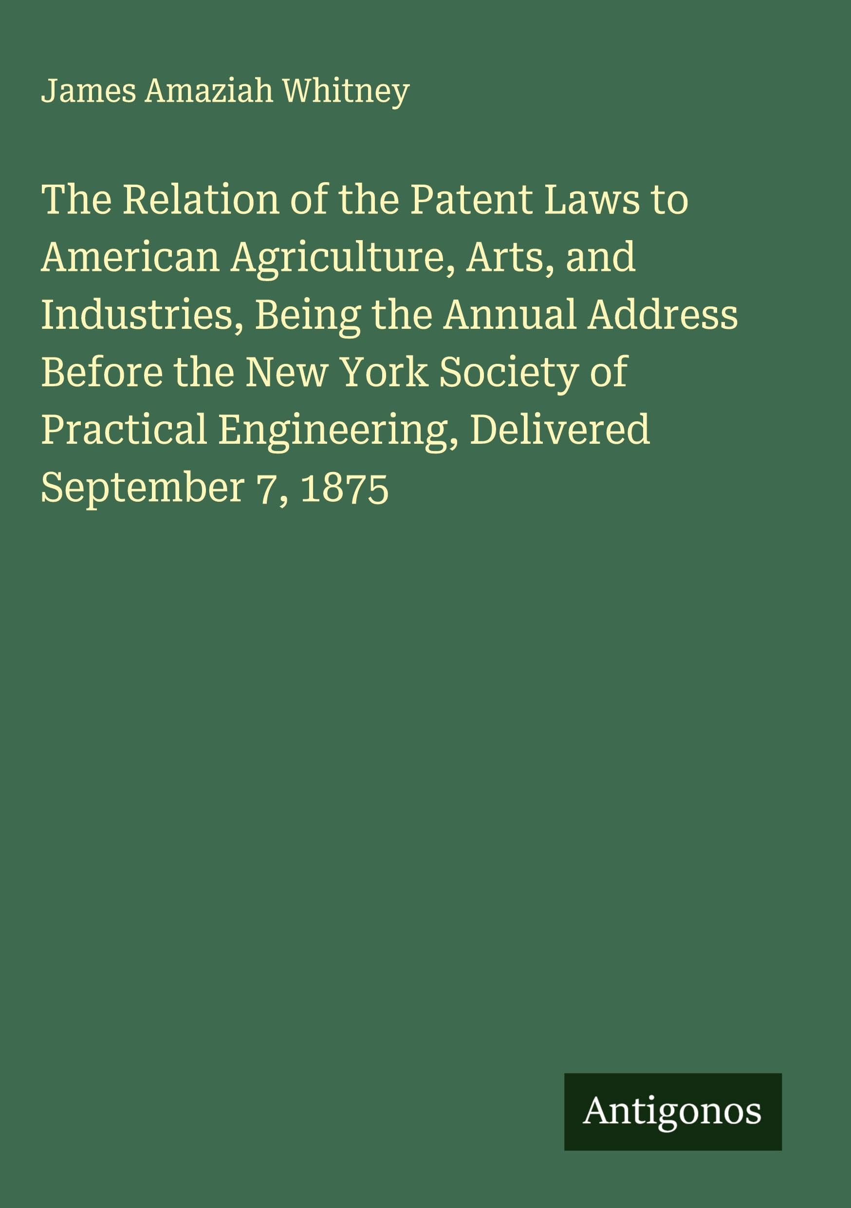 The Relation of the Patent Laws to American Agriculture, Arts, and Industries, Being the Annual Address Before the New York Society of Practical Engineering, Delivered September 7, 1875 Classics