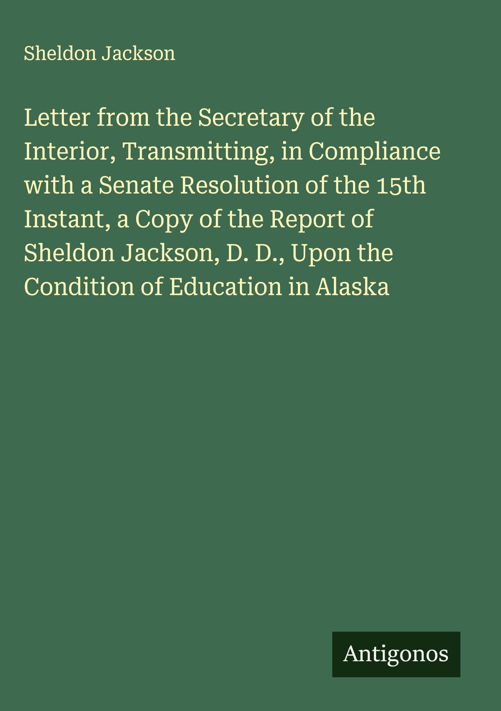 Letter from the Secretary of the Interior, Transmitting, in Compliance with a Senate Resolution of the 15th Instant, a Copy of the Report of Sheldon Jackson, D. D., Upon the Condition of Education in Alaska Classics