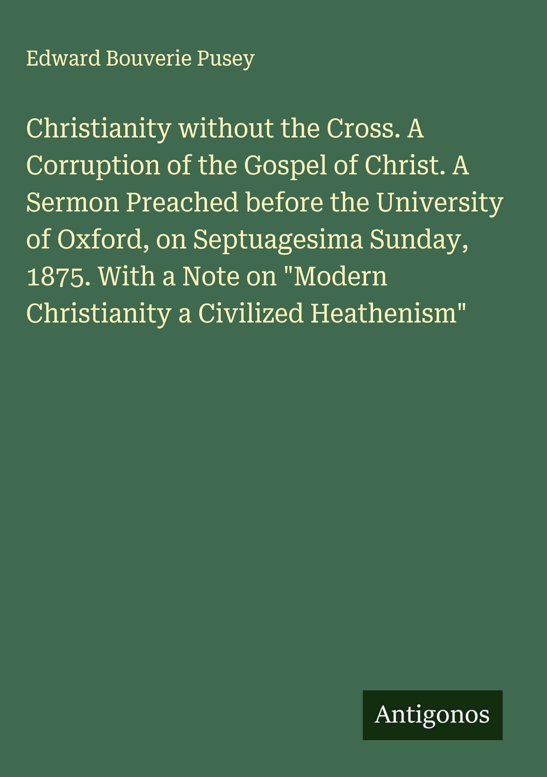 Christianity without the Cross. A Corruption of the Gospel of Christ. A Sermon Preached before the University of Oxford, on Septuagesima Sunday, 1875. With a Note on "Modern Christianity a Civilized Heathenism" Classics
