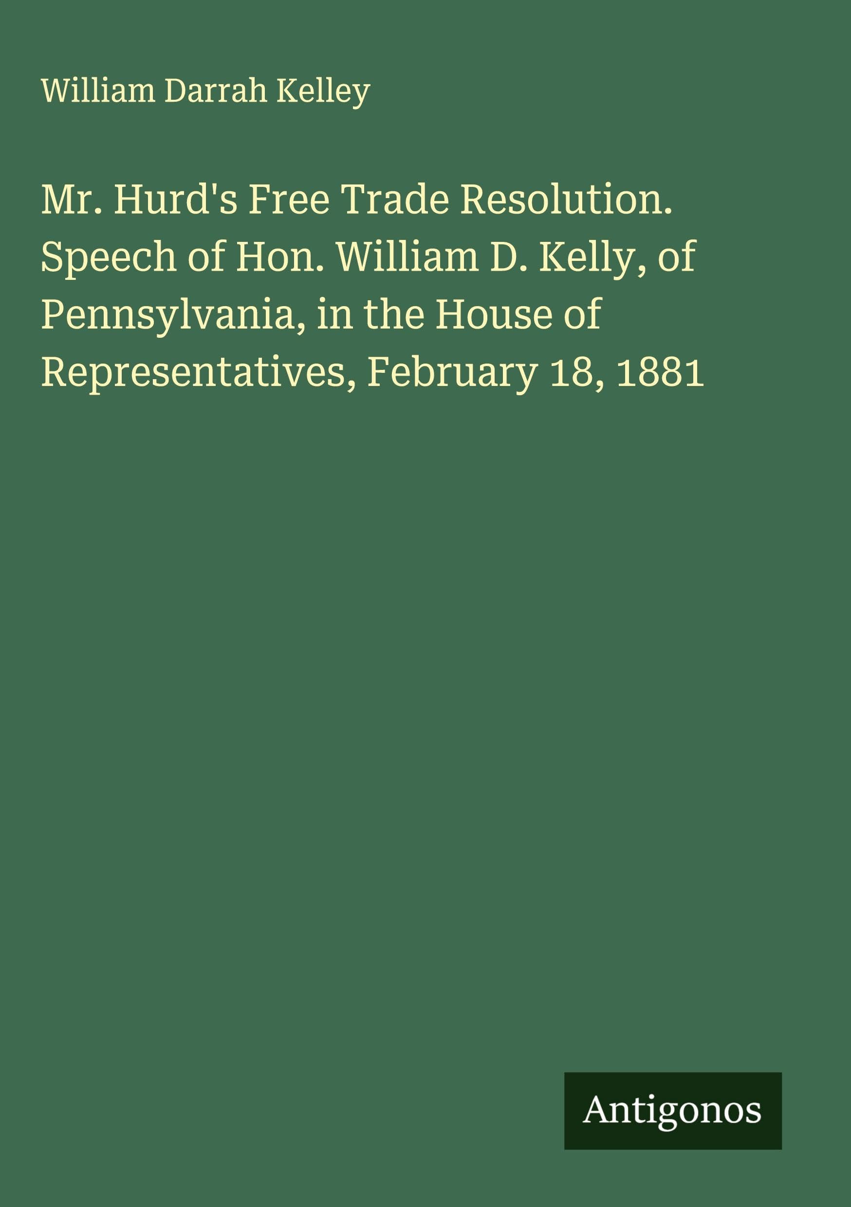 Mr. Hurd's Free Trade Resolution. Speech of Hon. William D. Kelly, of Pennsylvania, in the House of Representatives, February 18, 1881 Classics