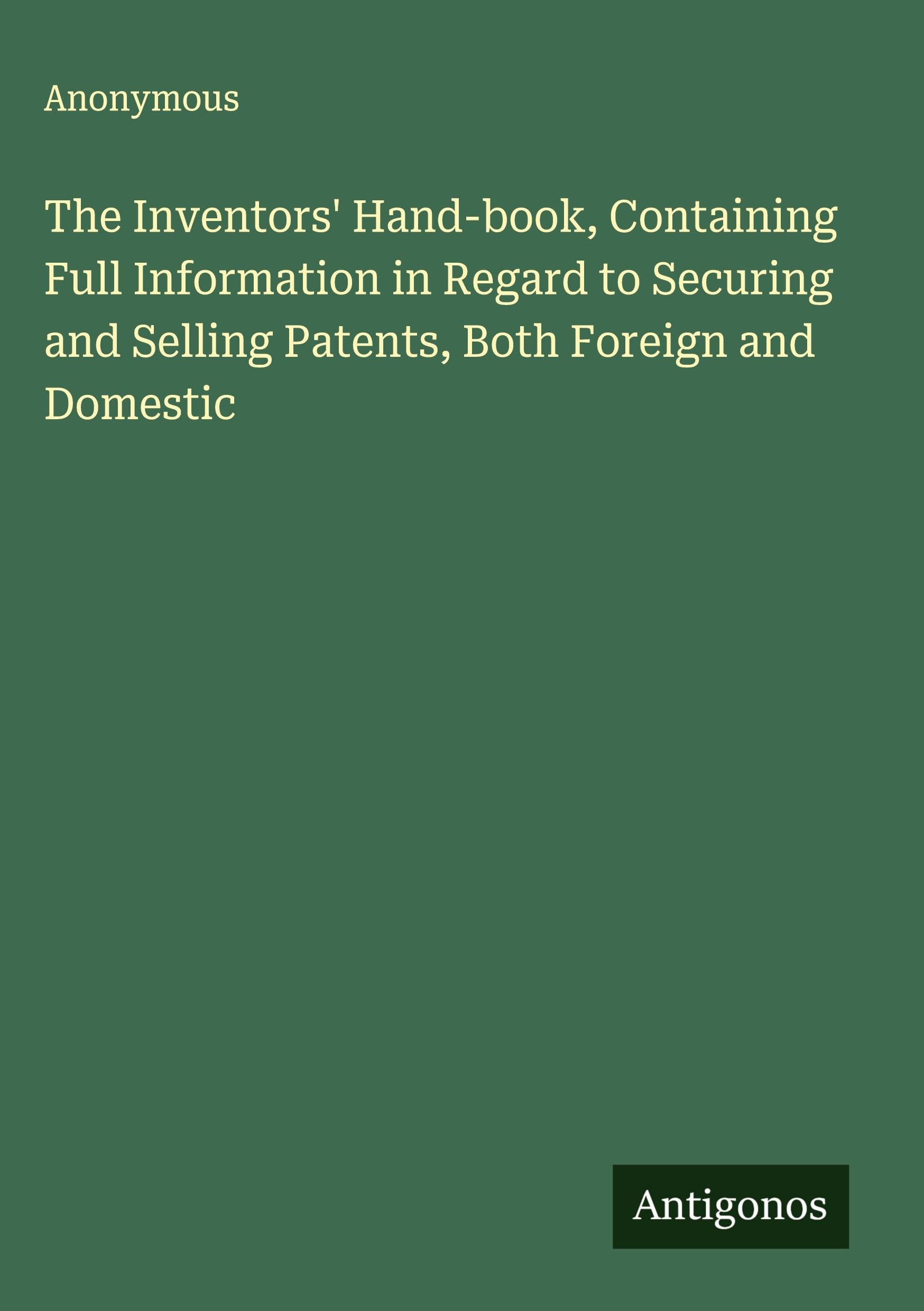 The Inventors' Hand-book, Containing Full Information in Regard to Securing and Selling Patents, Both Foreign and Domestic Classics