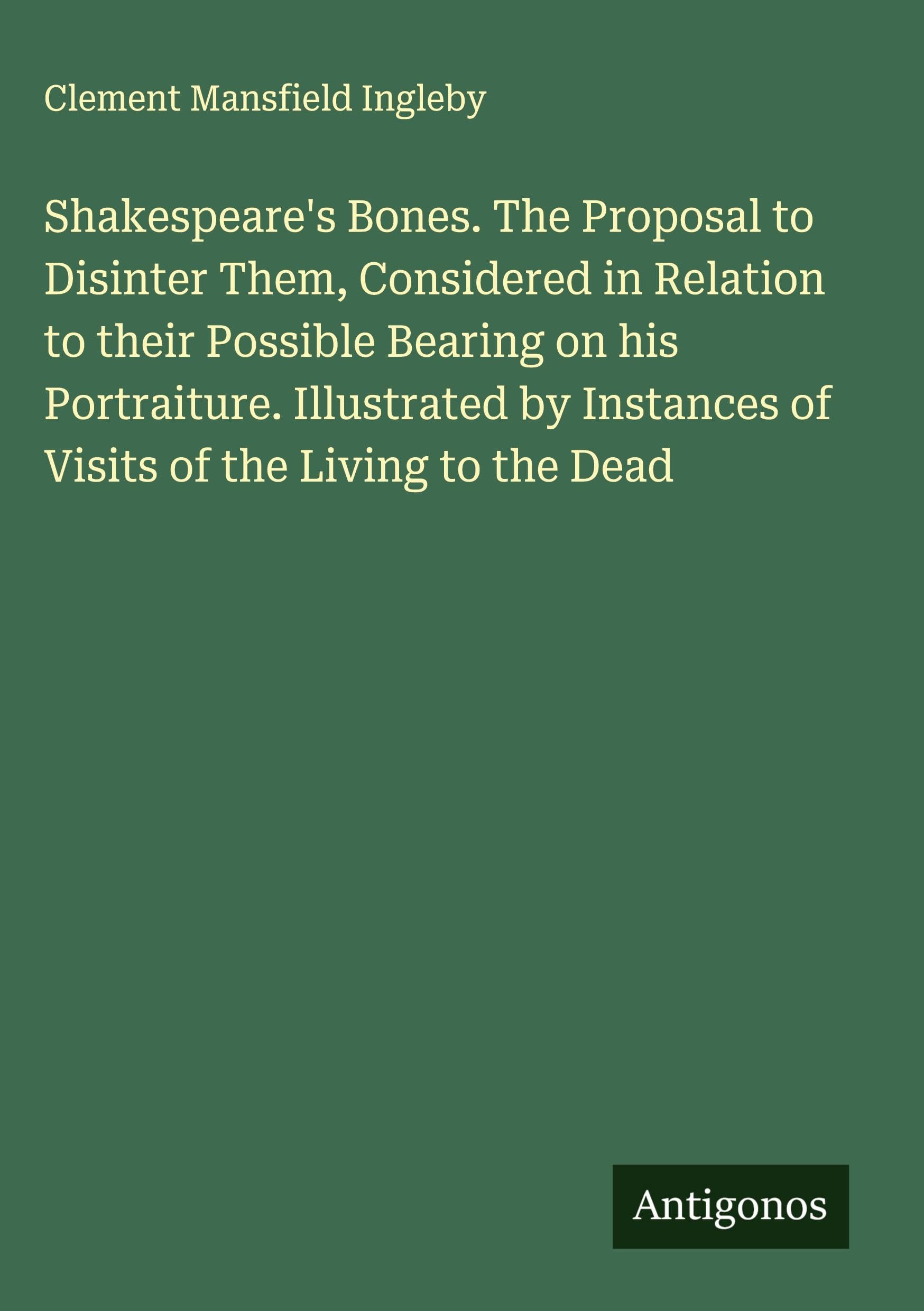 Shakespeare's Bones. The Proposal to Disinter Them, Considered in Relation to their Possible Bearing on his Portraiture. Illustrated by Instances of Visits of the Living to the Dead Classics