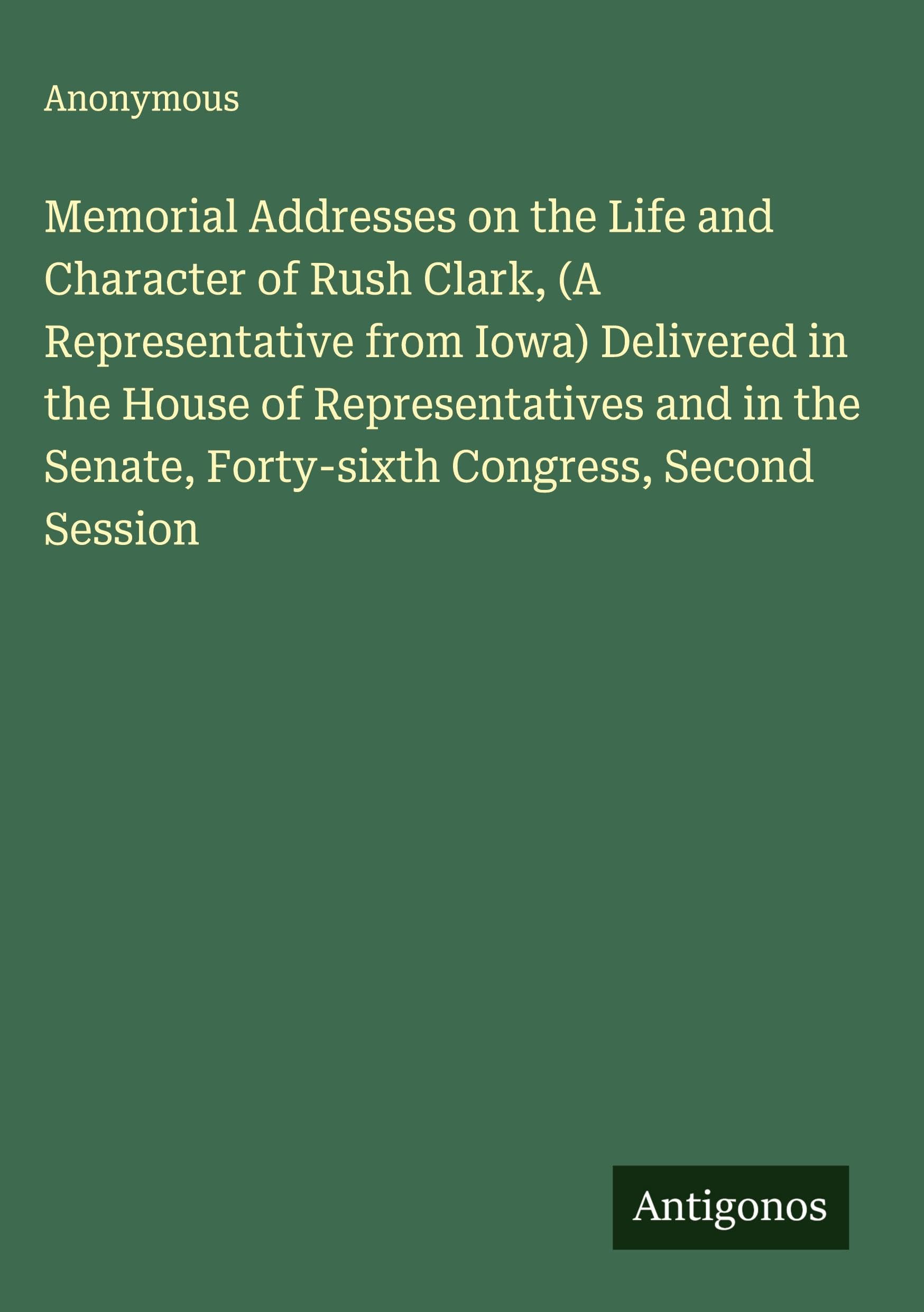 Memorial Addresses on the Life and Character of Rush Clark, (A Representative from Iowa) Delivered in the House of Representatives and in the Senate, Forty-sixth Congress, Second Session Classics