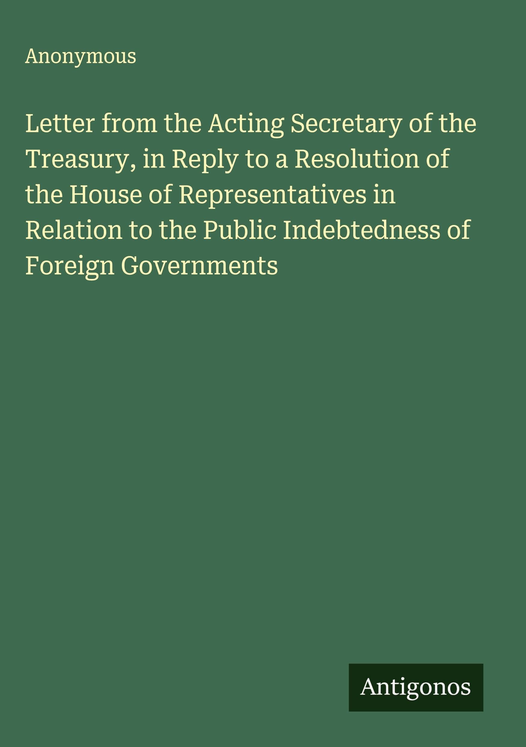 Letter from the Acting Secretary of the Treasury, in Reply to a Resolution of the House of Representatives in Relation to the Public Indebtedness of Foreign Governments Classics