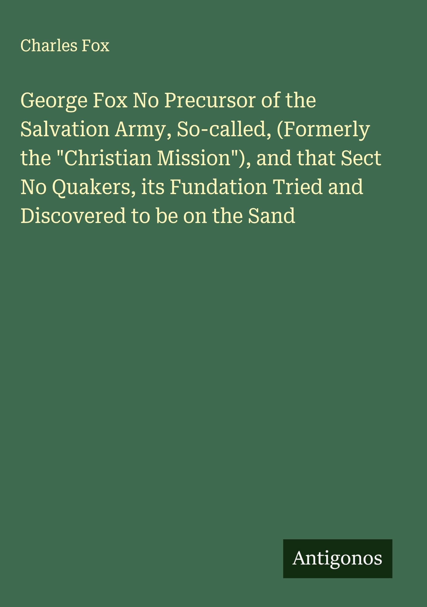 George Fox No Precursor of the Salvation Army, So-called, (Formerly the "Christian Mission"), and that Sect No Quakers, its Fundation Tried and Discovered to be on the Sand Classics