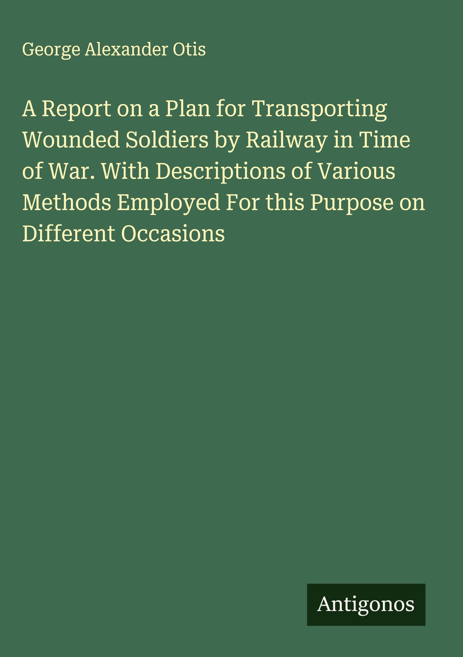 A Report on a Plan for Transporting Wounded Soldiers by Railway in Time of War. With Descriptions of Various Methods Employed For this Purpose on Different Occasions Classics