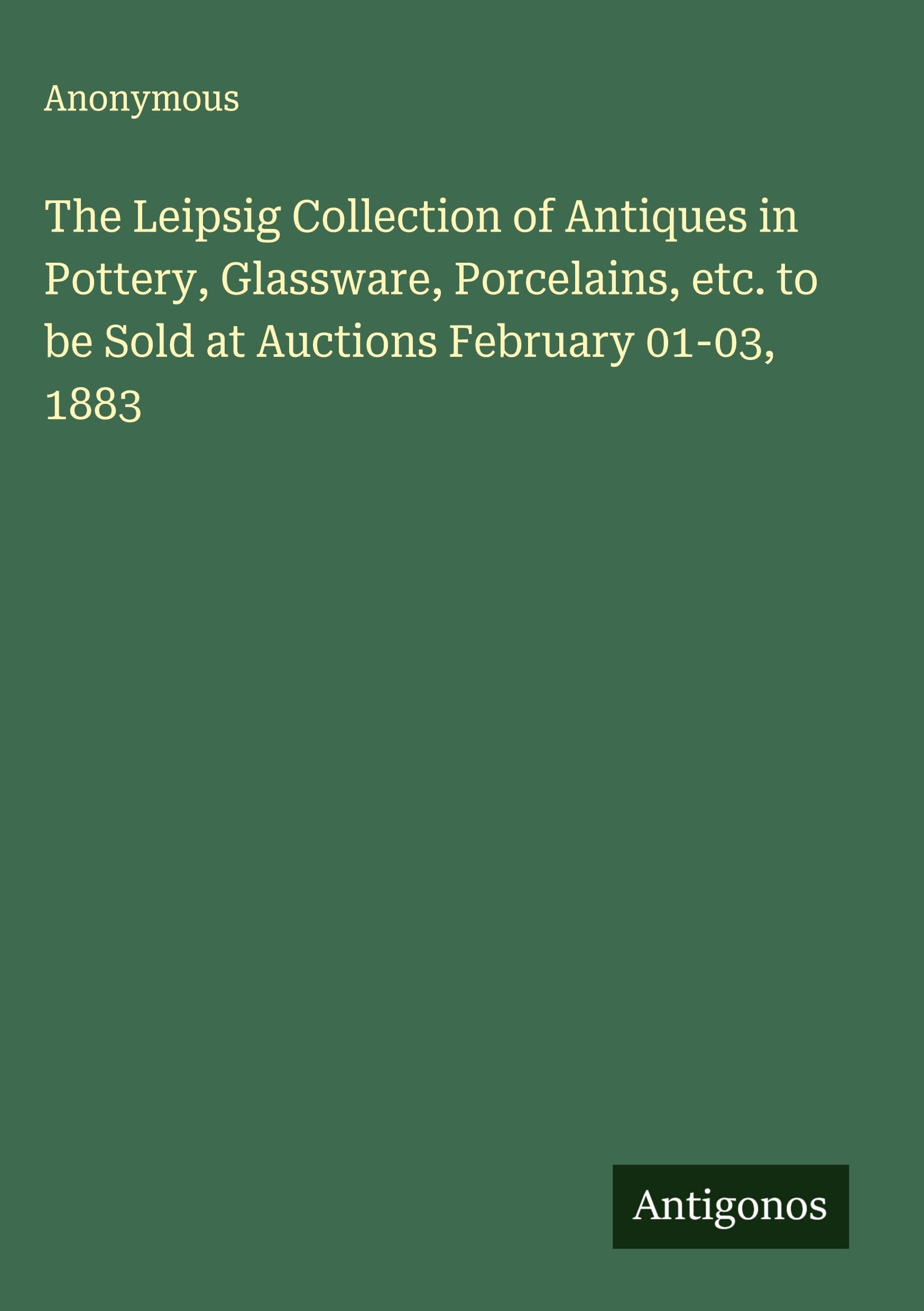 The Leipsig Collection of Antiques in Pottery, Glassware, Porcelains, etc. to be Sold at Auctions February 01-03, 1883 Classics