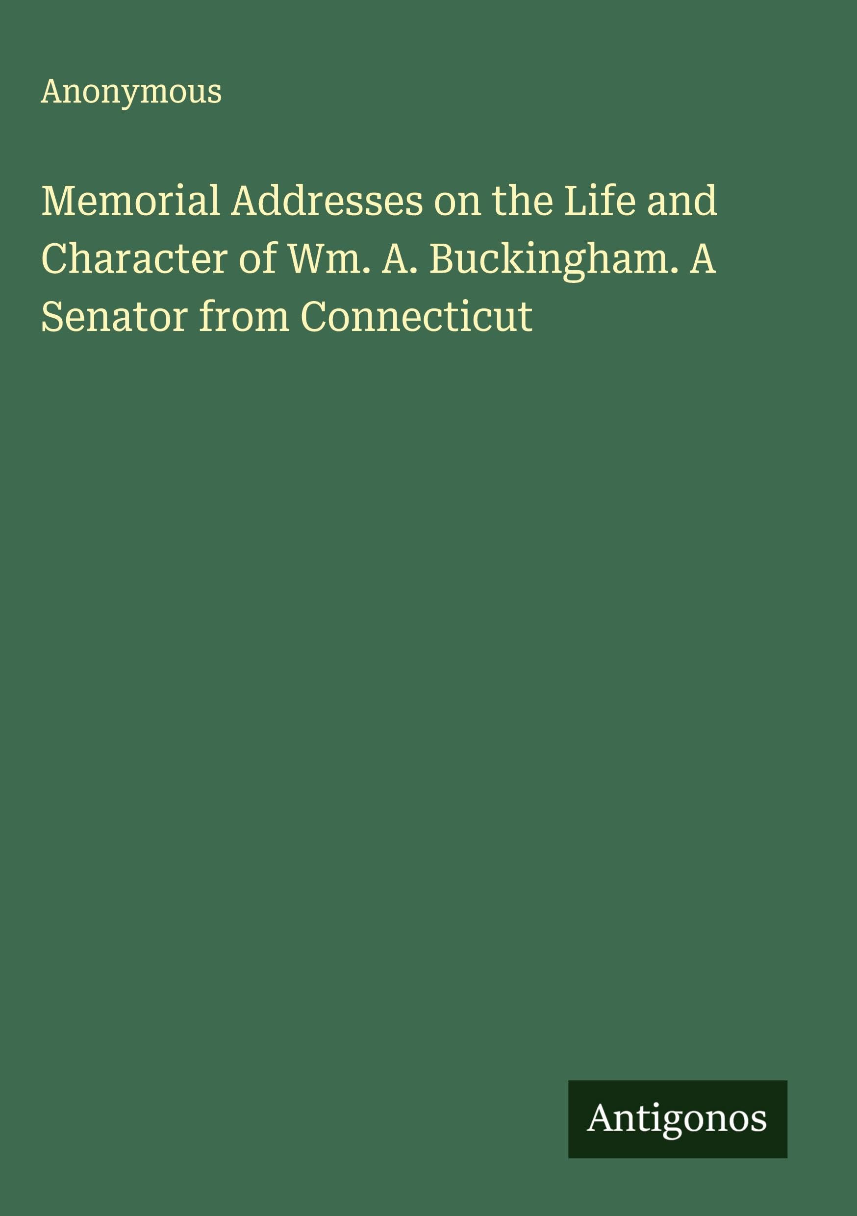 Memorial Addresses on the Life and Character of Wm. A. Buckingham. A Senator from Connecticut Classics