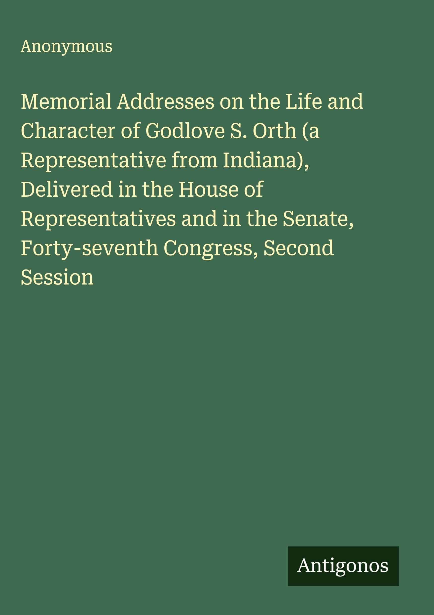 Memorial Addresses on the Life and Character of Godlove S. Orth (a Representative from Indiana), Delivered in the House of Representatives and in the Senate, Forty-seventh Congress, Second Session Classics