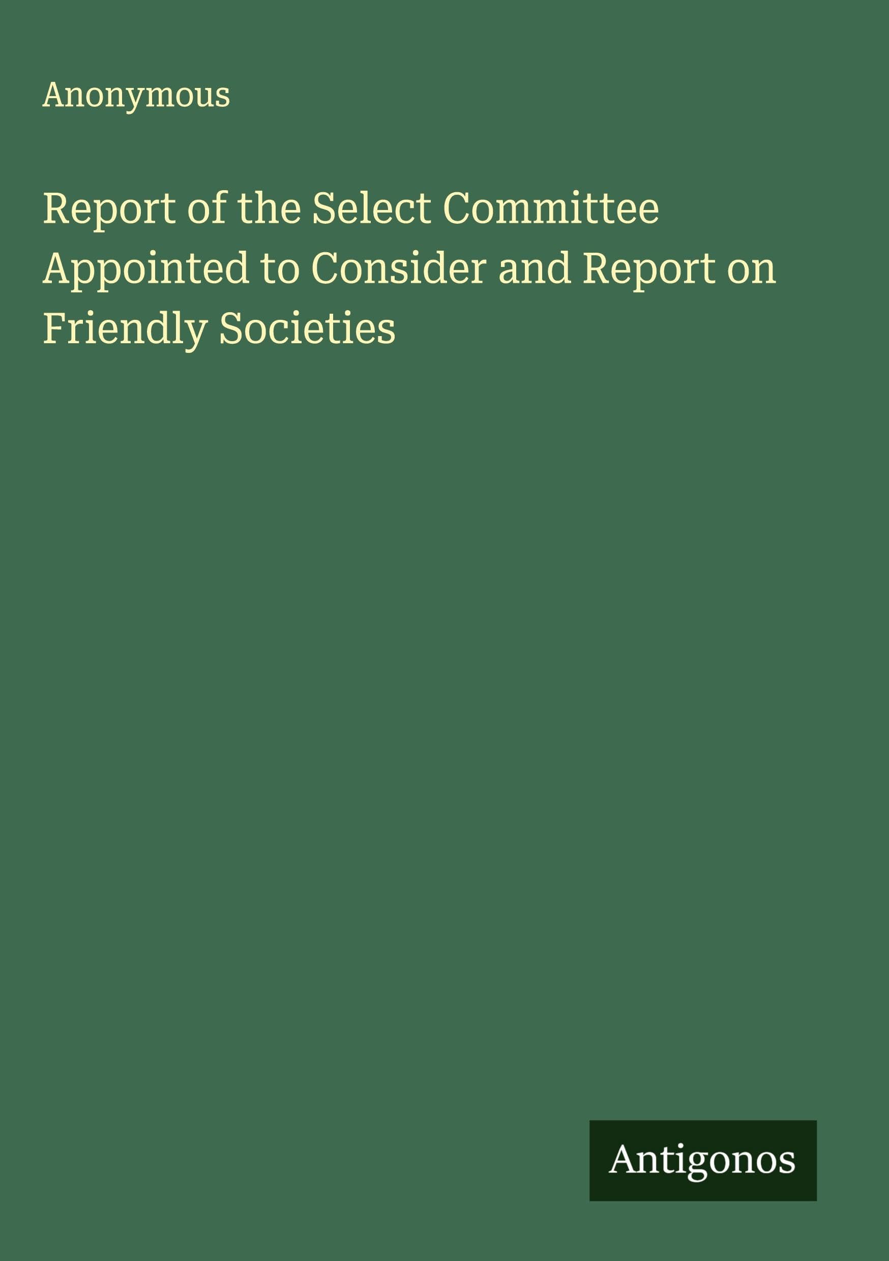 Report of the Select Committee Appointed to Consider and Report on Friendly Societies Classics