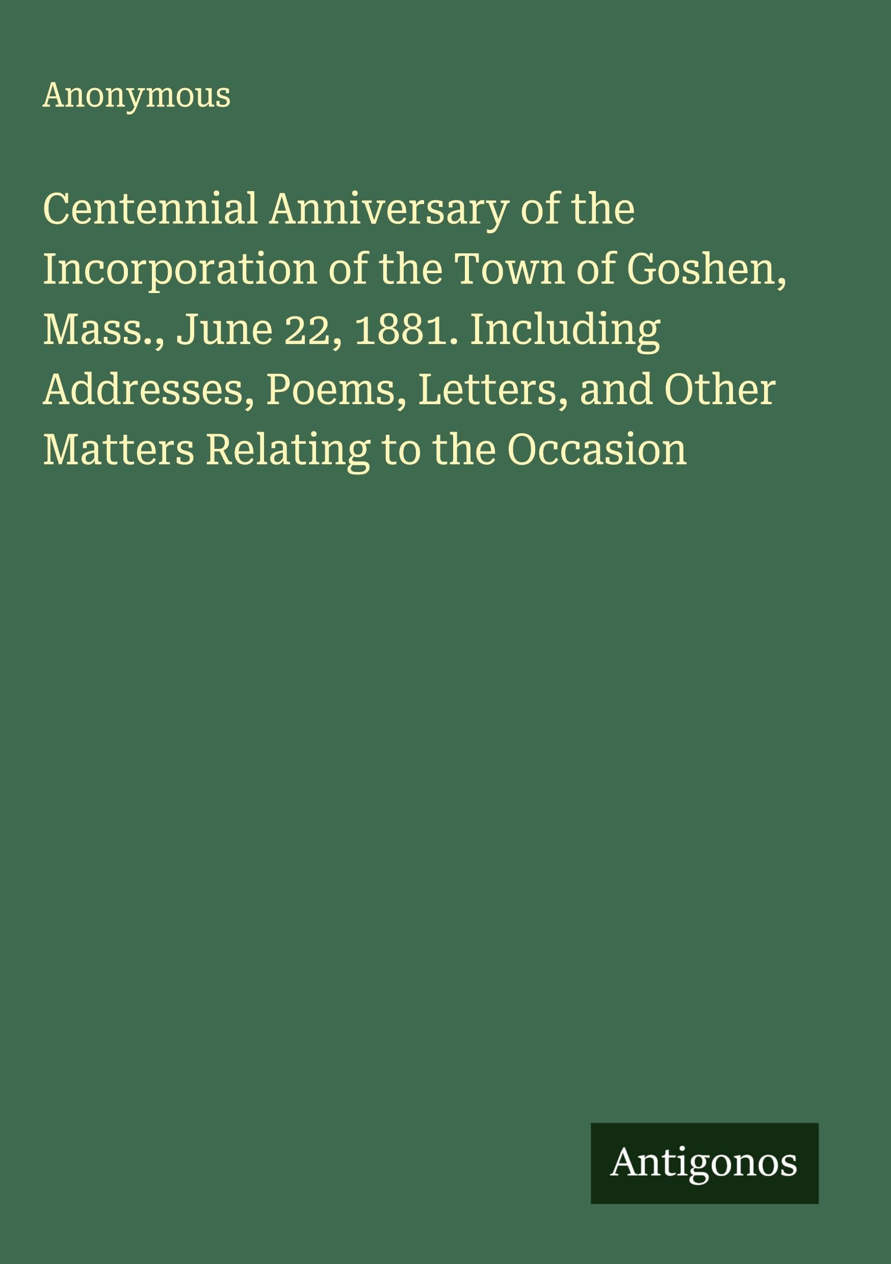 Centennial Anniversary of the Incorporation of the Town of Goshen, Mass., June 22, 1881. Including Addresses, Poems, Letters, and Other Matters Relating to the Occasion Classics