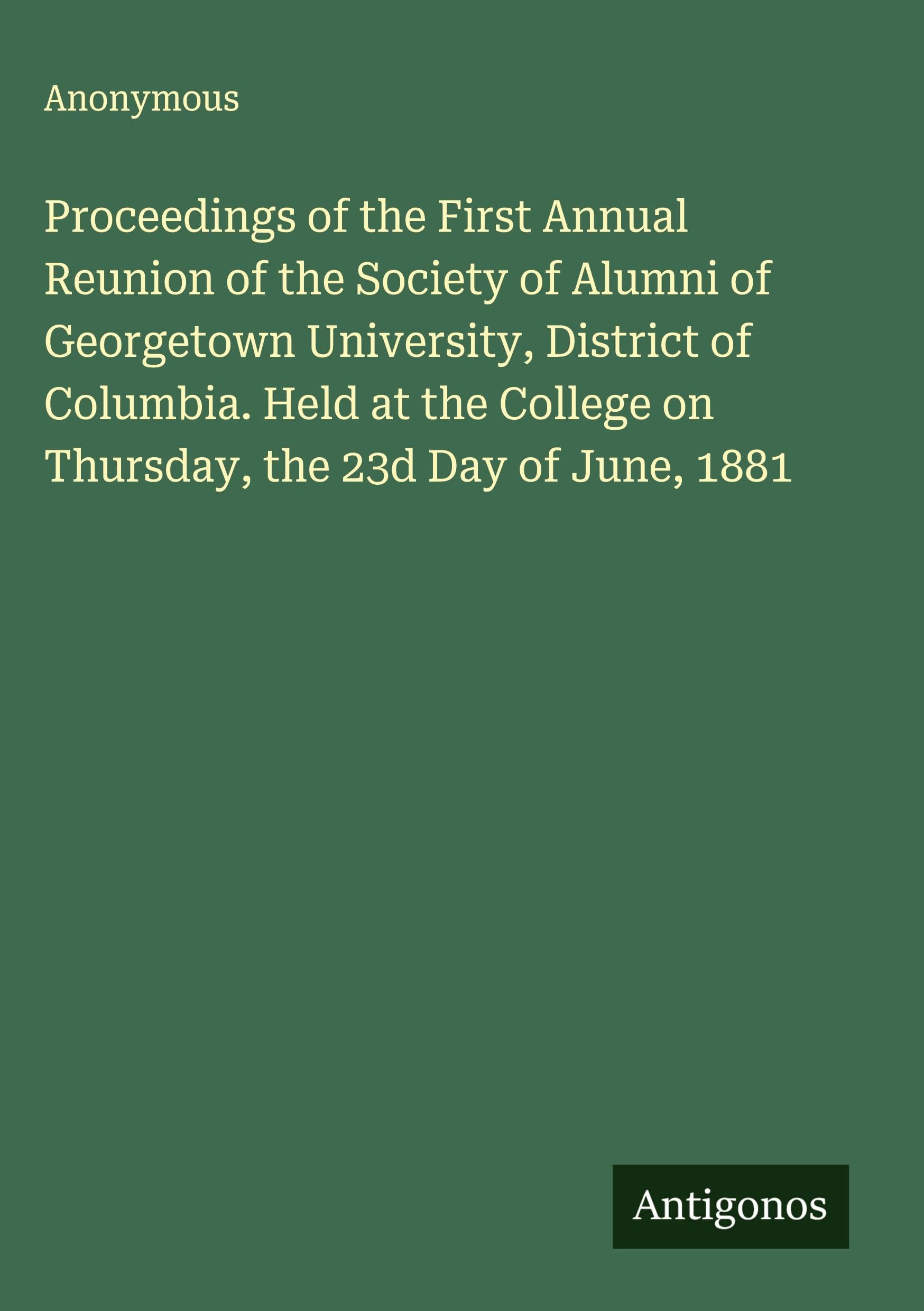 Proceedings of the First Annual Reunion of the Society of Alumni of Georgetown University, District of Columbia. Held at the College on Thursday, the 23d Day of June, 1881 Classics