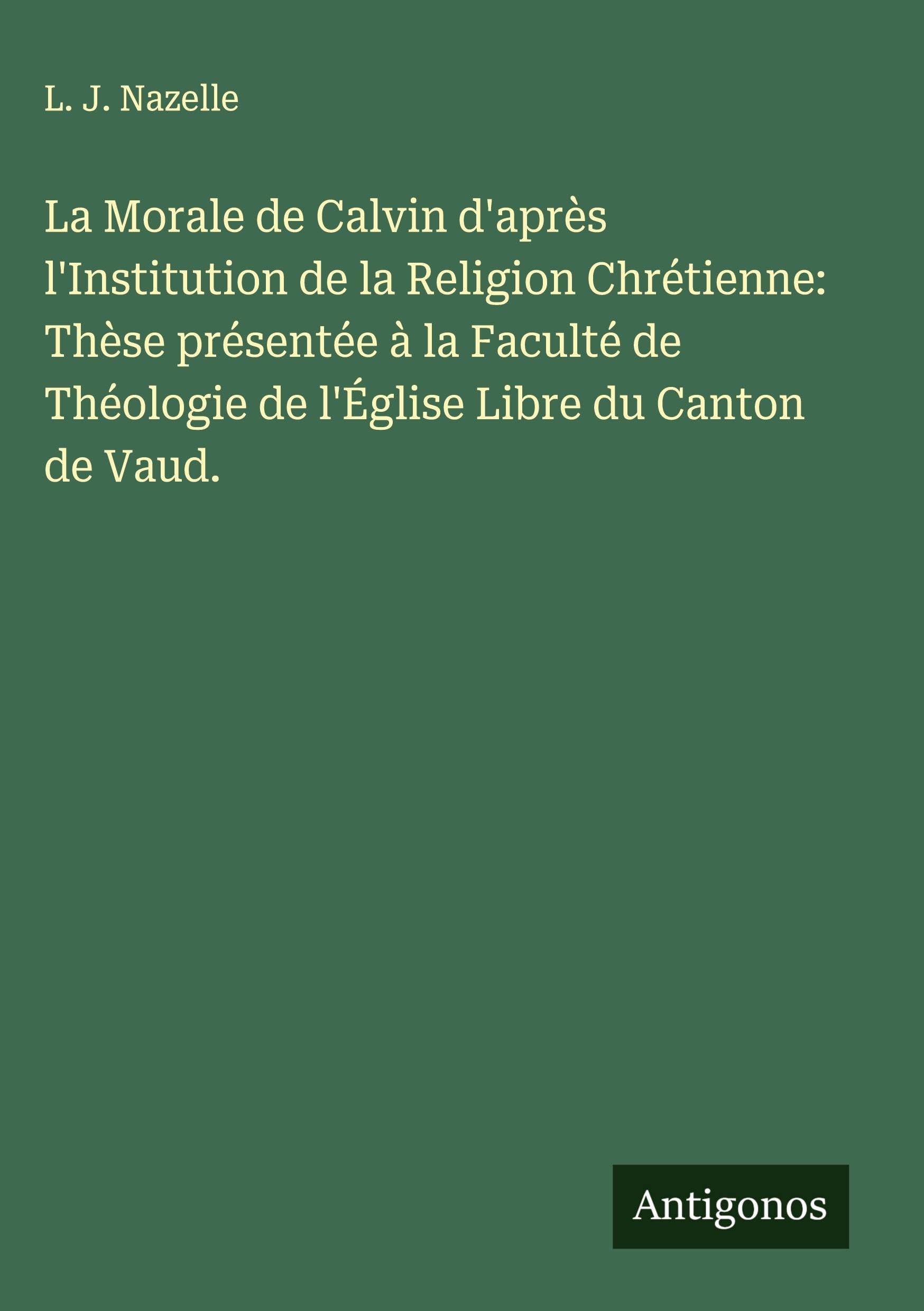 La Morale de Calvin d'après l'Institution de la Religion Chrétienne: Thèse présentée à la Faculté de Théologie de l'Église Libre du Canton de Vaud. Classics