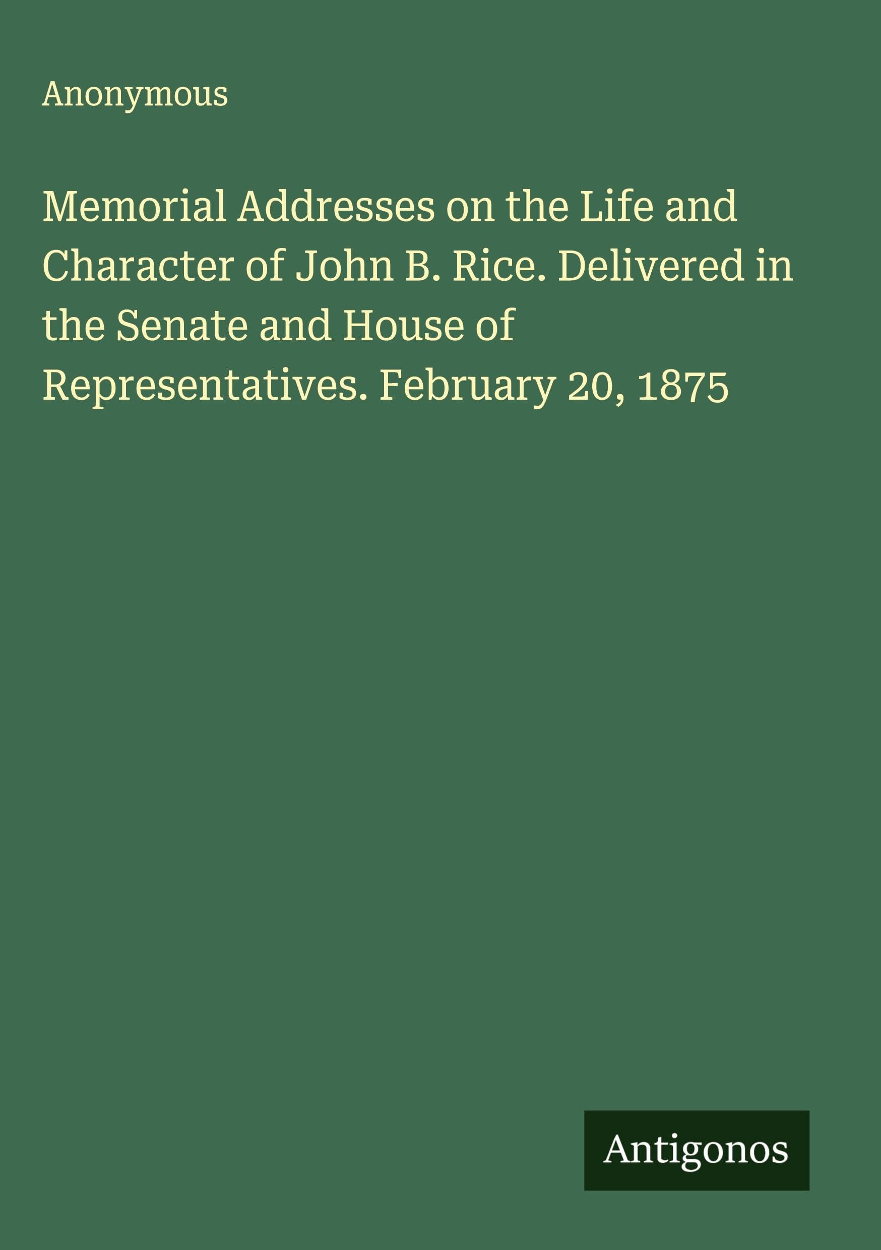 Memorial Addresses on the Life and Character of John B. Rice. Delivered in the Senate and House of Representatives. February 20, 1875 Classics
