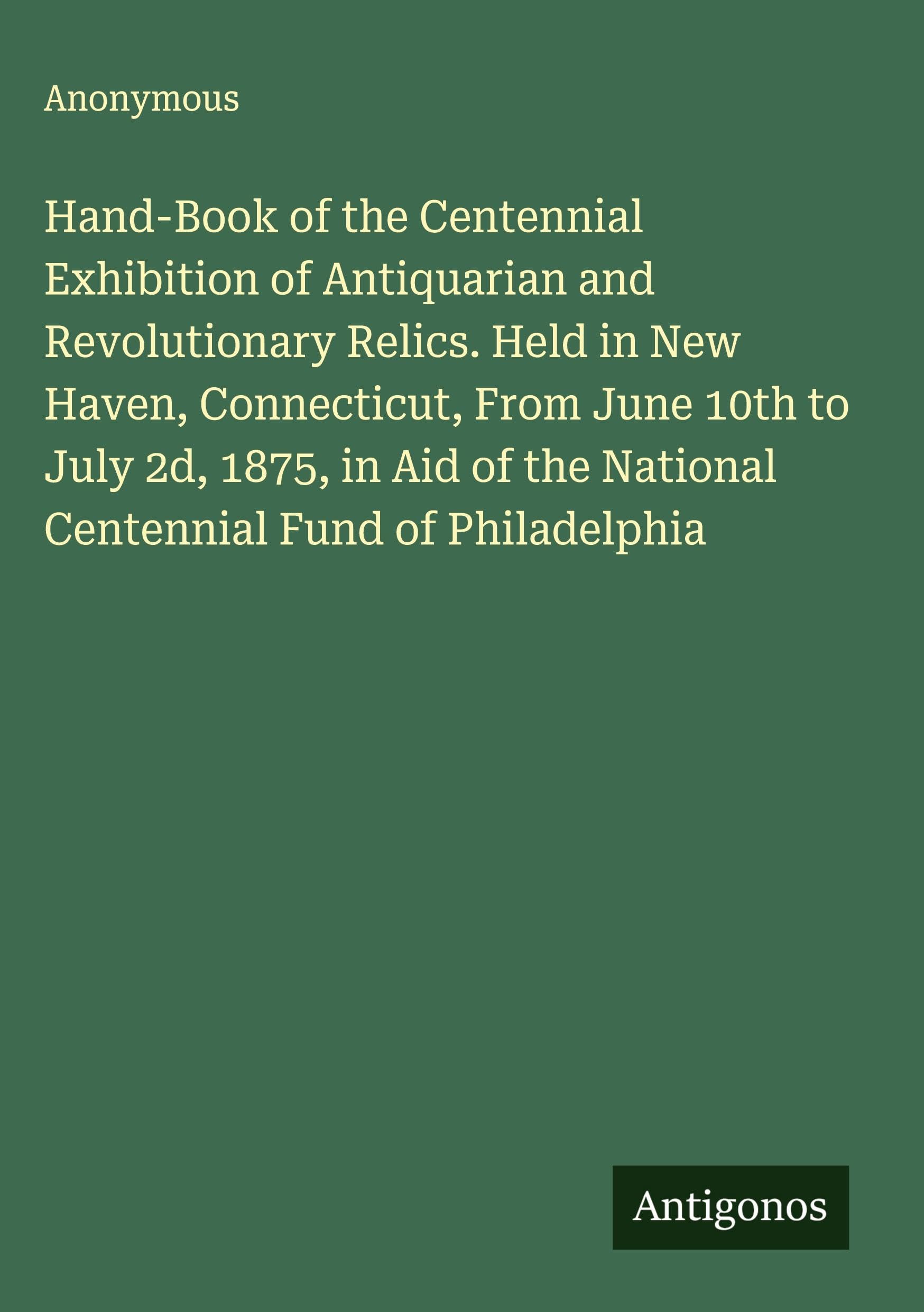 Hand-Book of the Centennial Exhibition of Antiquarian and Revolutionary Relics. Held in New Haven, Connecticut, From June 10th to July 2d, 1875, in Aid of the National Centennial Fund of Philadelphia Classics
