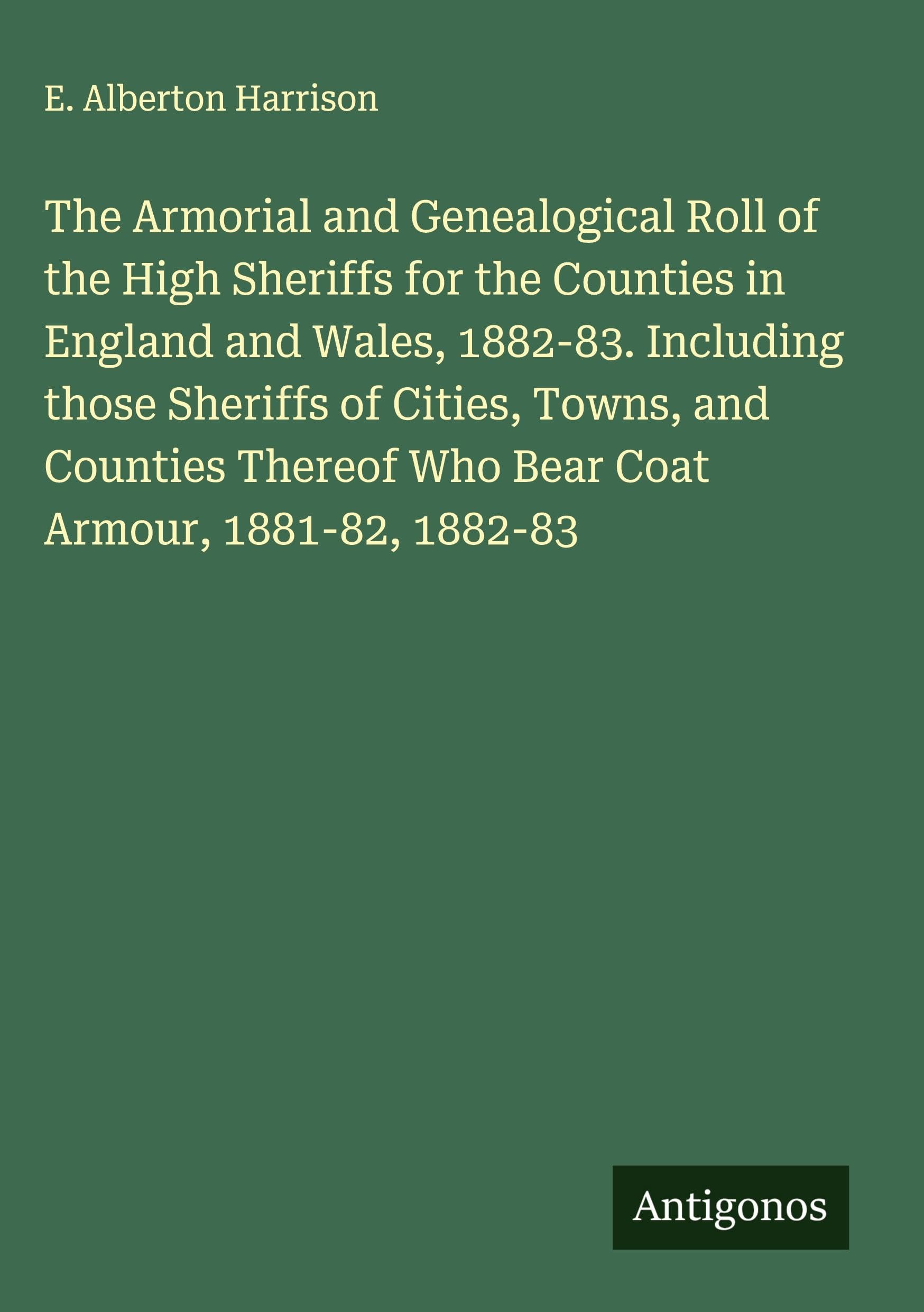The Armorial and Genealogical Roll of the High Sheriffs for the Counties in England and Wales, 1882-83. Including those Sheriffs of Cities, Towns, and Counties Thereof Who Bear Coat Armour, 1881-82, 1882-83 Classics