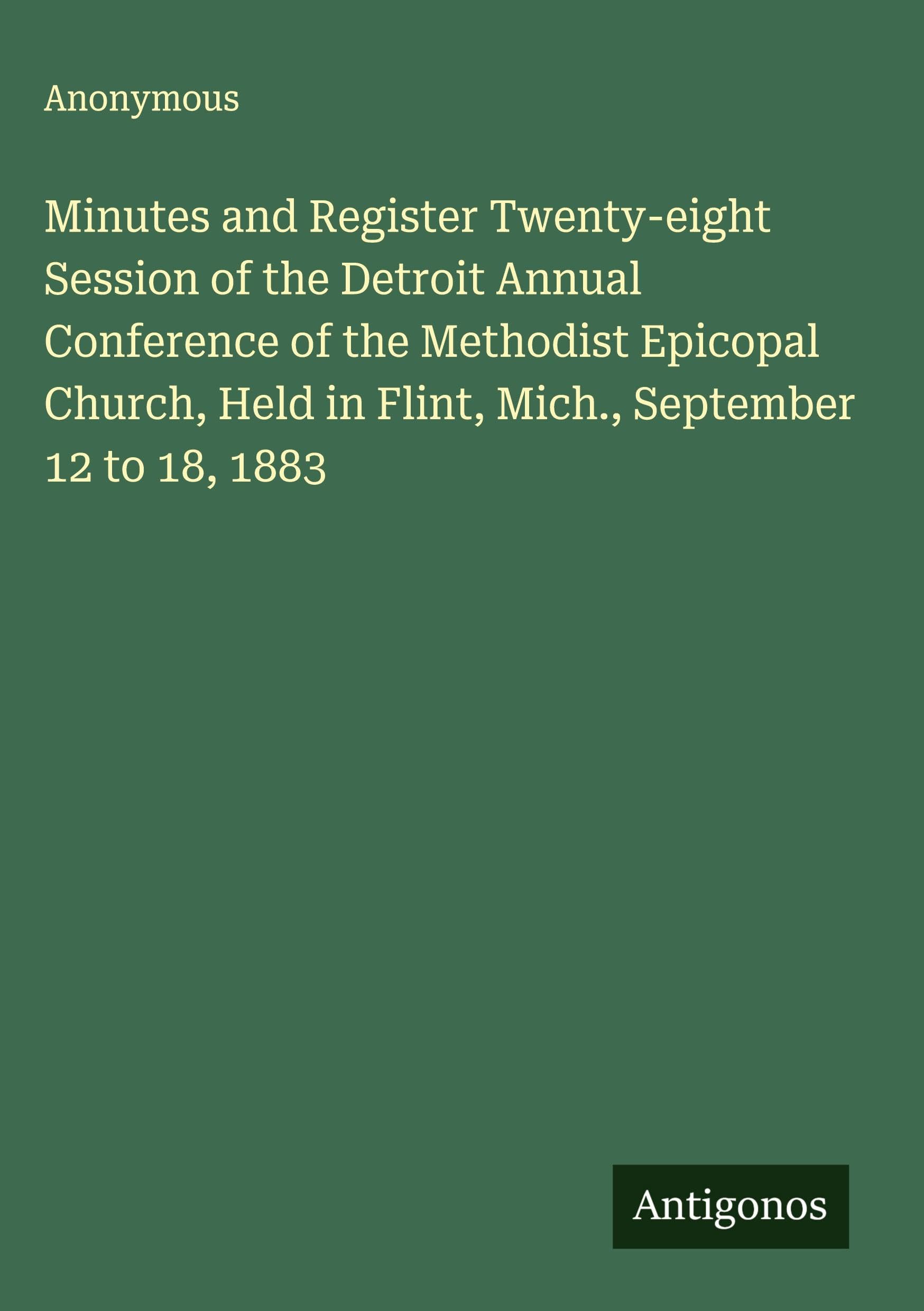 Minutes and Register Twenty-eight Session of the Detroit Annual Conference of the Methodist Epicopal Church, Held in Flint, Mich., September 12 to 18, 1883 Classics
