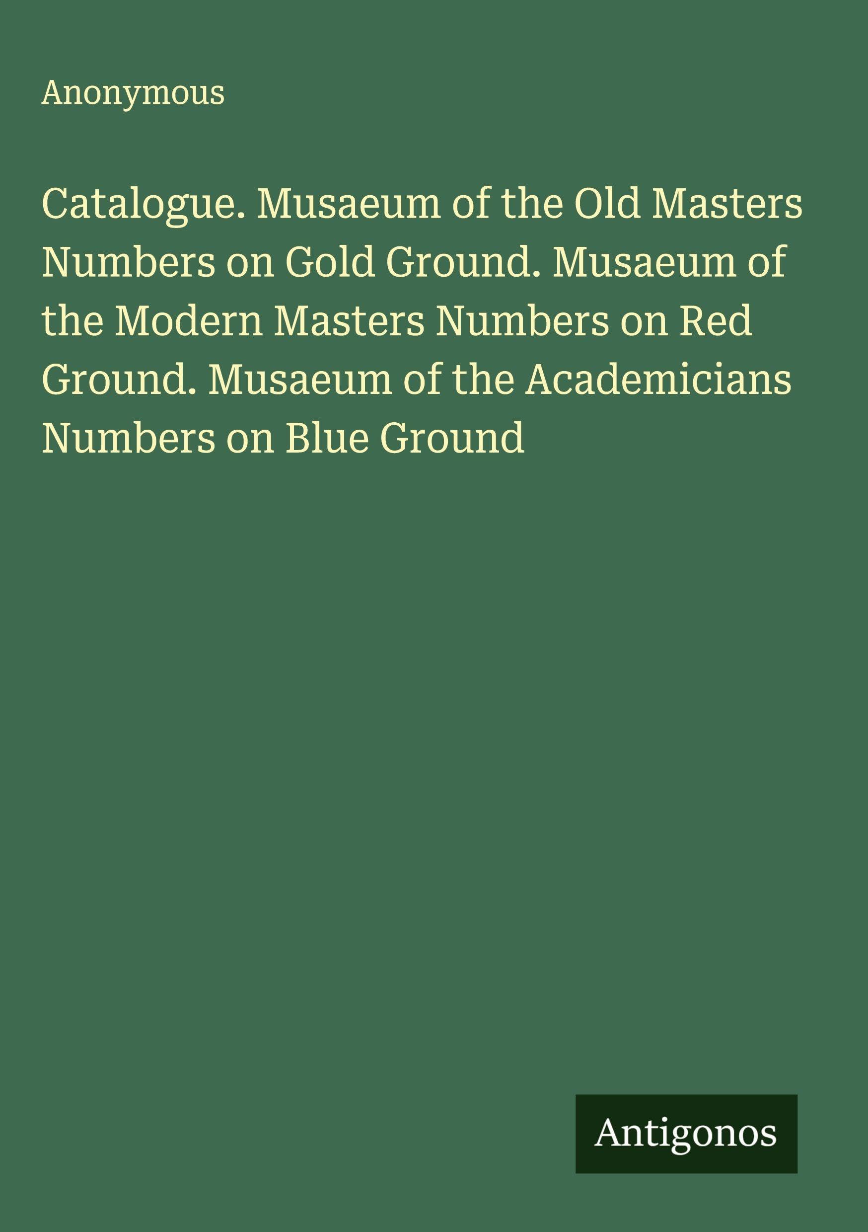 Catalogue. Musaeum of the Old Masters Numbers on Gold Ground. Musaeum of the Modern Masters Numbers on Red Ground. Musaeum of the Academicians Numbers on Blue Ground Classics
