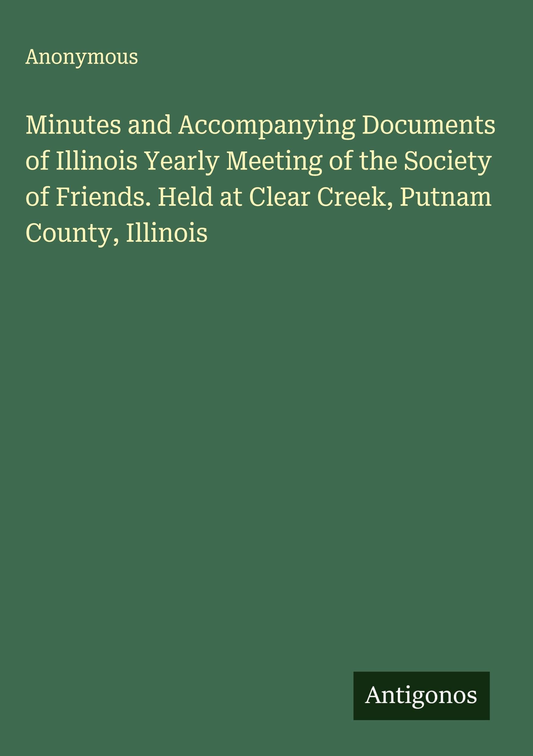 Minutes and Accompanying Documents of Illinois Yearly Meeting of the Society of Friends. Held at Clear Creek, Putnam County, Illinois Classics