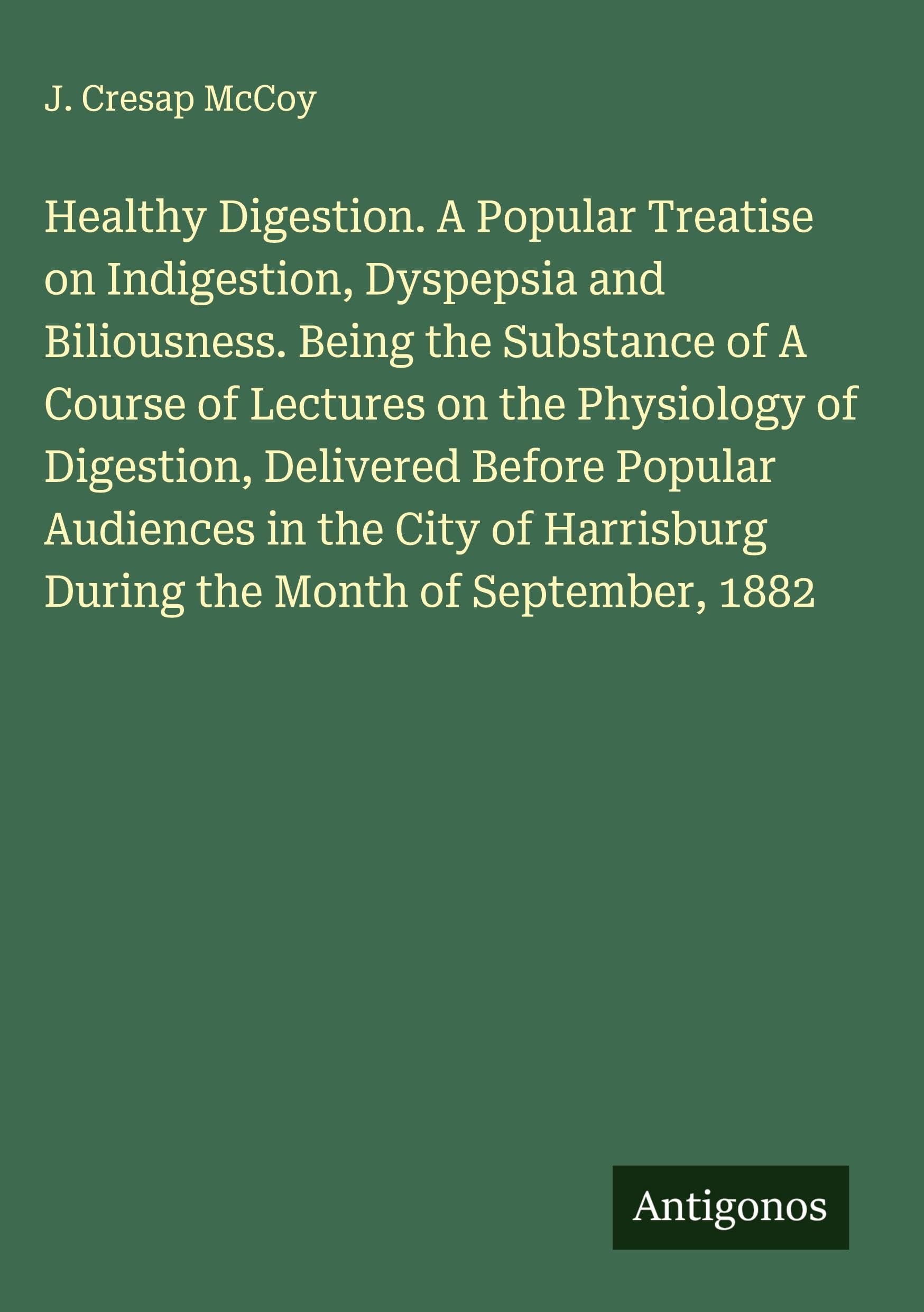 Healthy Digestion. A Popular Treatise on Indigestion, Dyspepsia and Biliousness. Being the Substance of A Course of Lectures on the Physiology of Digestion, Delivered Before Popular Audiences in the City of Harrisburg During the Month of September, 1882 Classics