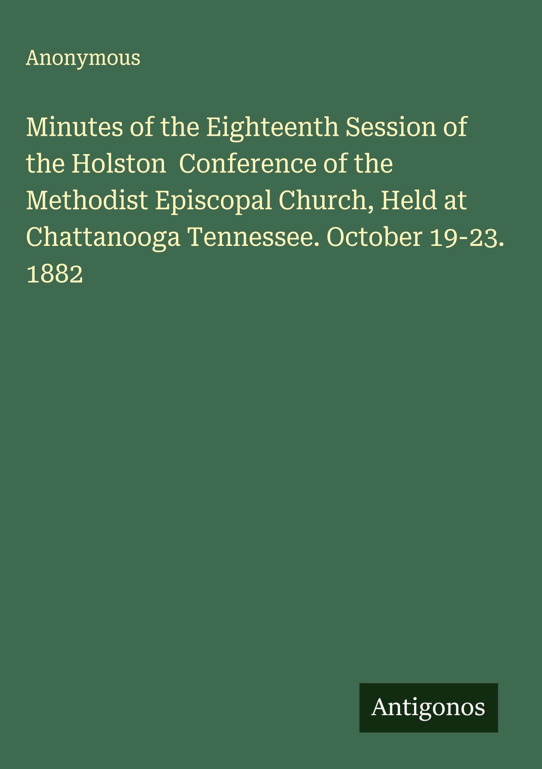 Minutes of the Eighteenth Session of the Holston  Conference of the Methodist Episcopal Church, Held at Chattanooga Tennessee. October 19-23. 1882 Classics