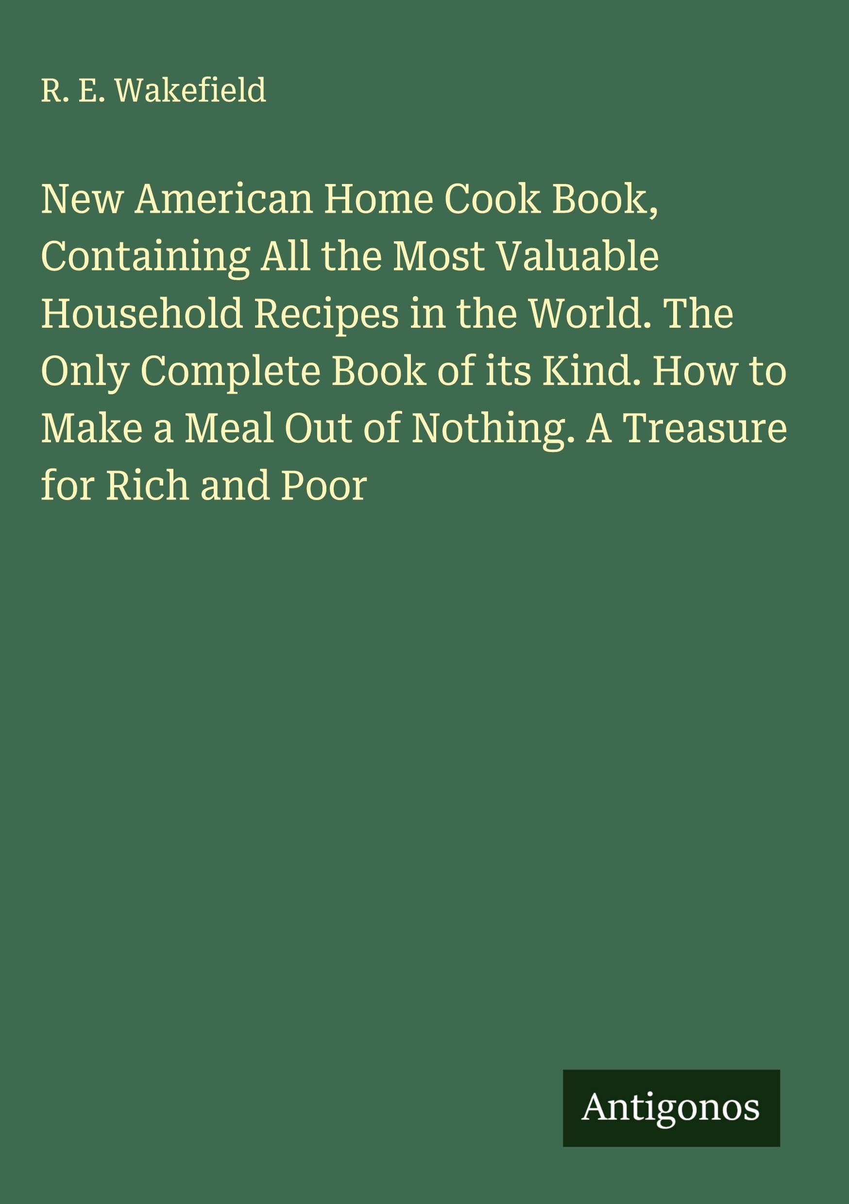 New American Home Cook Book, Containing All the Most Valuable Household Recipes in the World. The Only Complete Book of its Kind. How to Make a Meal Out of Nothing. A Treasure for Rich and Poor Classics