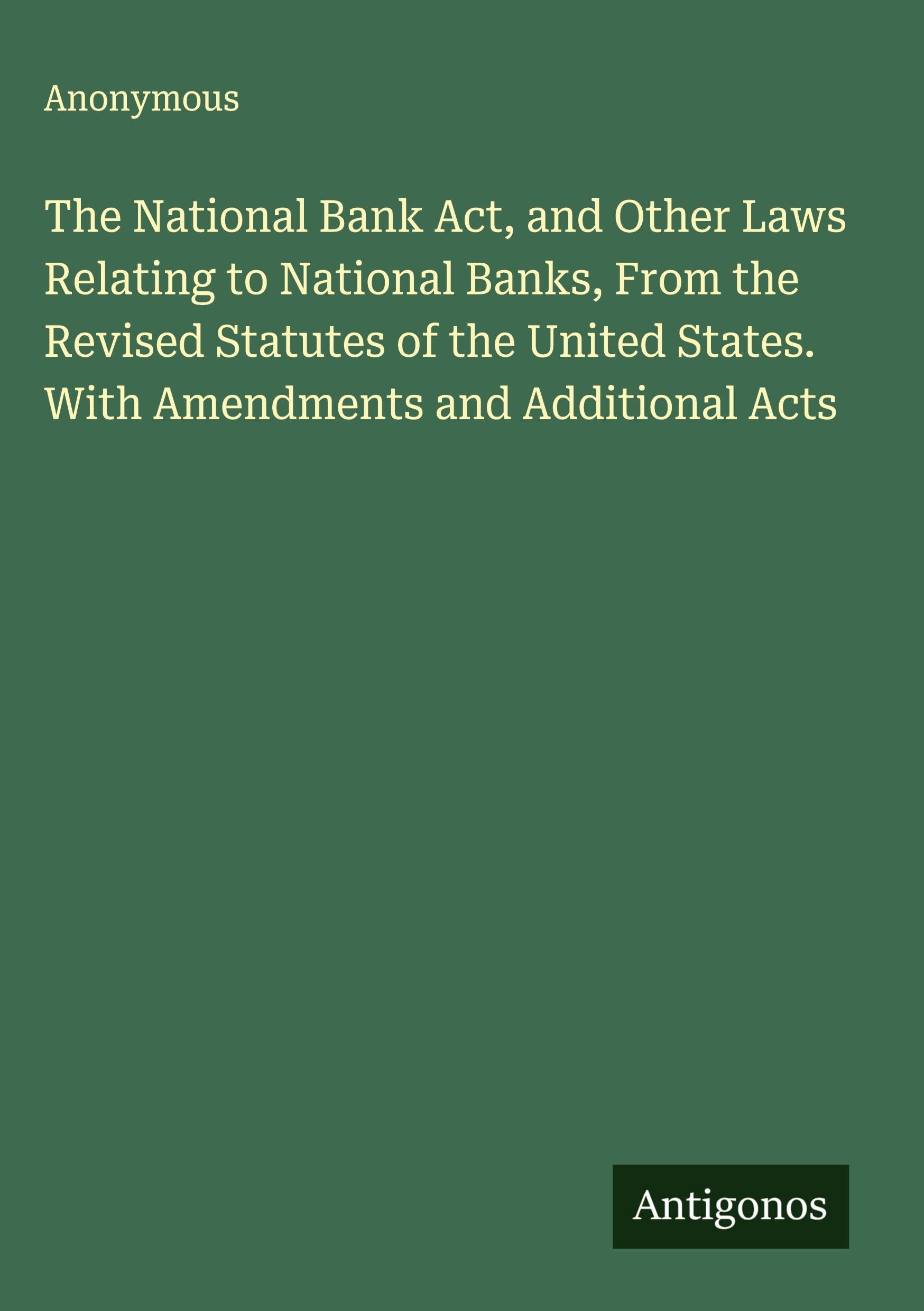 The National Bank Act, and Other Laws Relating to National Banks, From the Revised Statutes of the United States. With Amendments and Additional Acts Classics
