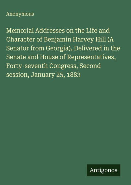 Memorial Addresses on the Life and Character of Benjamin Harvey Hill (A Senator from Georgia), Delivered in the Senate and House of Representatives, Forty-seventh Congress, Second session, January 25, 1883 Classics