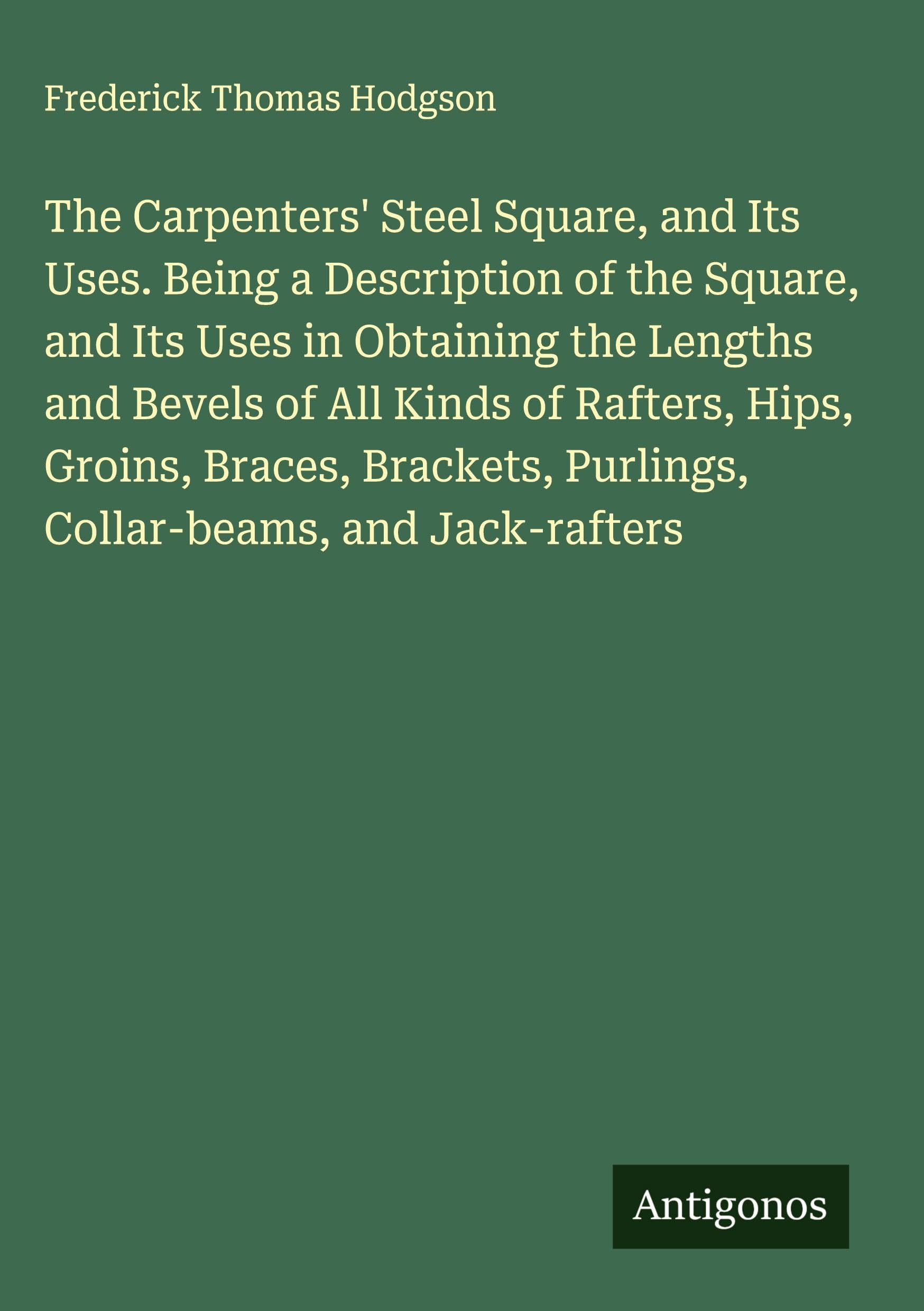 The Carpenters' Steel Square, and Its Uses. Being a Description of the Square, and Its Uses in Obtaining the Lengths and Bevels of All Kinds of Rafters, Hips, Groins, Braces, Brackets, Purlings, Collar-beams, and Jack-rafters Classics