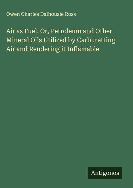 Air as Fuel. Or, Petroleum and Other Mineral Oils Utilized by Carburetting Air and Rendering it Inflamable Classics
