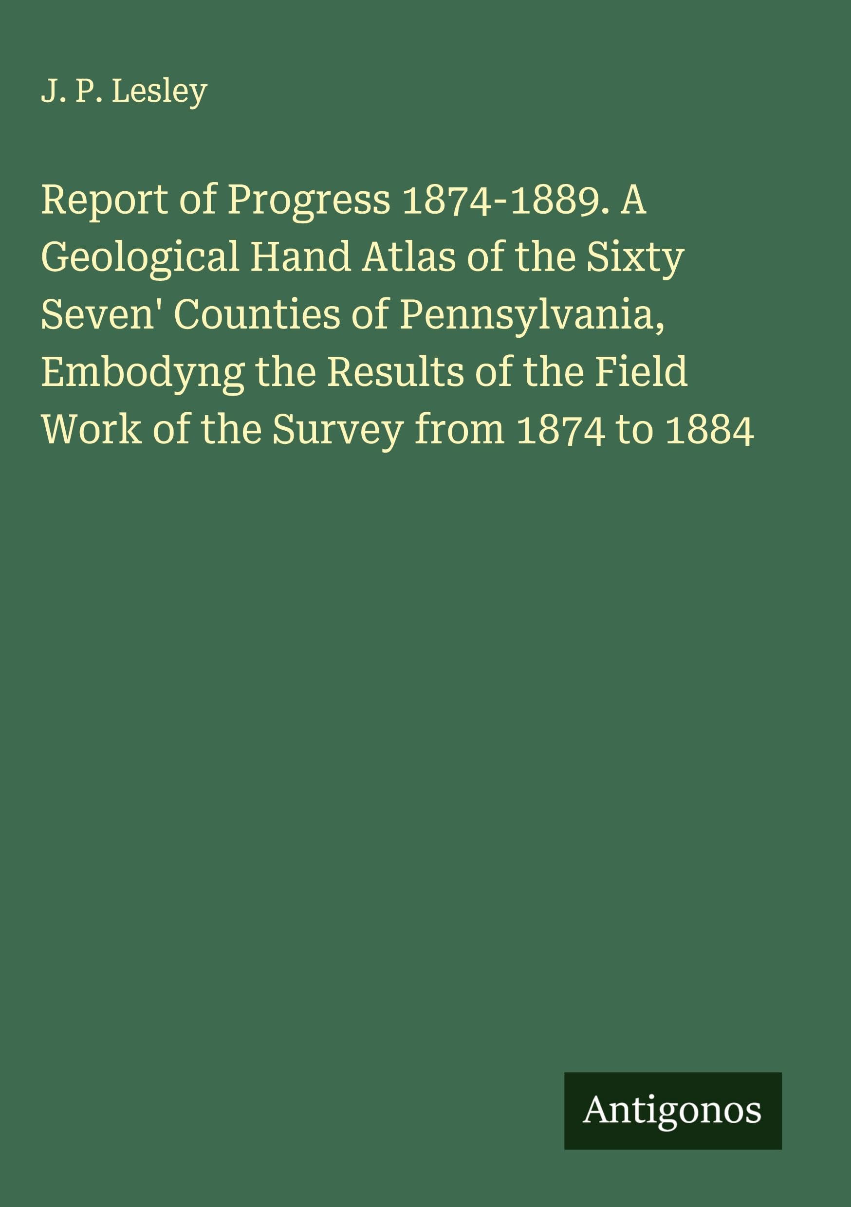 Report of Progress 1874-1889. A Geological Hand Atlas of the Sixty Seven' Counties of Pennsylvania, Embodyng the Results of the Field Work of the Survey from 1874 to 1884 Classics