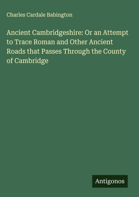Ancient Cambridgeshire: Or an Attempt to Trace Roman and Other Ancient Roads that Passes Through the County of Cambridge Classics