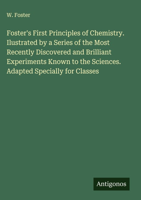 Foster's First Principles of Chemistry. Ilustrated by a Series of the Most Recently Discovered and Brilliant Experiments Known to the Sciences. Adapted Specially for Classes Classics
