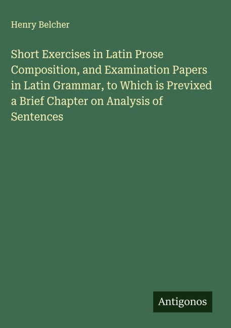 Short Exercises in Latin Prose Composition, and Examination Papers in Latin Grammar, to Which is Previxed a Brief Chapter on Analysis of Sentences Classics