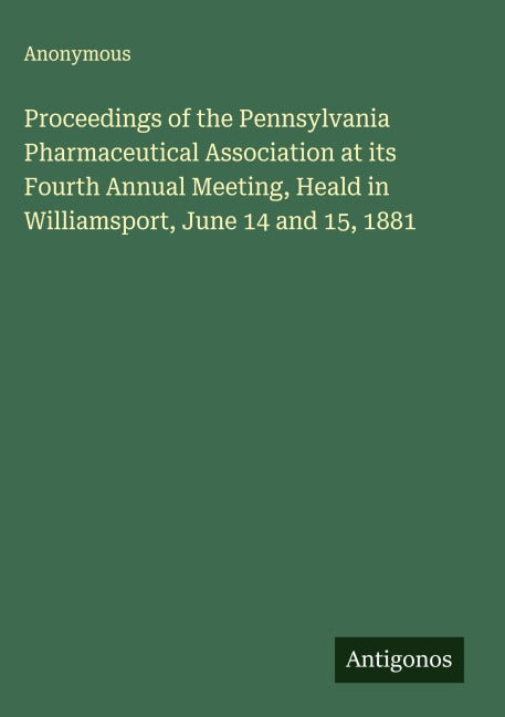 Proceedings of the Pennsylvania Pharmaceutical Association at its Fourth Annual Meeting, Heald in Williamsport, June 14 and 15, 1881 Classics