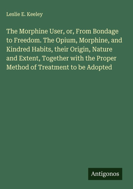 The Morphine User, or, From Bondage to Freedom. The Opium, Morphine, and Kindred Habits, their Origin, Nature and Extent, Together with the Proper Method of Treatment to be Adopted Classics
