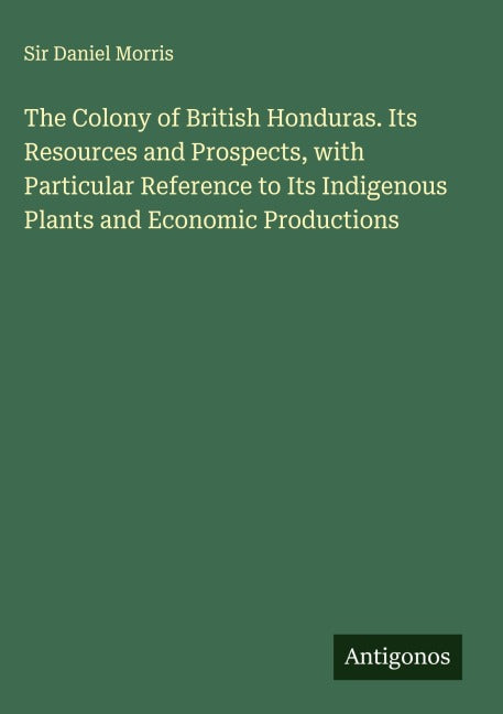 The Colony of British Honduras. Its Resources and Prospects, with Particular Reference to Its Indigenous Plants and Economic Productions Classics
