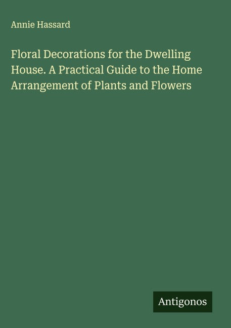 Floral Decorations for the Dwelling House. A Practical Guide to the Home Arrangement of Plants and Flowers Classics